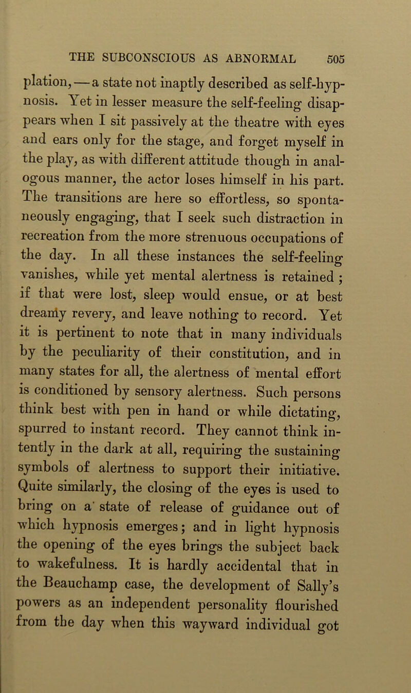 plation,— a state not inaptly described as self-hyp- nosis. \ et in lesser measure the self-feeling' disap- pears when I sit passively at the theatre with eyes and ears only for the stage, and forget myself in the play, as with different attitude though in anal- ogous manner, the actor loses himself in his part. The transitions are here so effortless, so sponta- neously engaging, that I seek such distraction in recreation from the more strenuous occupations of the day. In all these instances the self-feeling vanishes, while yet mental alertness is retained ; if that were lost, sleep would ensue, or at best dreaniy revery, and leave nothing to record. Yet it is pertinent to note that in many individuals by the peculiarity of their constitution, and in many states for all, the alertness of mental effort is conditioned by sensory alertness. Such persons think best with pen in hand or while dictating, spurred to instant record. They cannot think in- tently in the dark at all, requiring the sustaining symbols of alertness to support their initiative. Quite similarly, the closing of the eyes is used to bring on a state of release of guidance out of which hypnosis emerges; and in light hypnosis the opening of the eyes brings the subject back to wakefulness. It is hardly accidental that in the Beauchamp case, the development of Sally’s powers as an independent personality flourished from the day when this wayward individual got