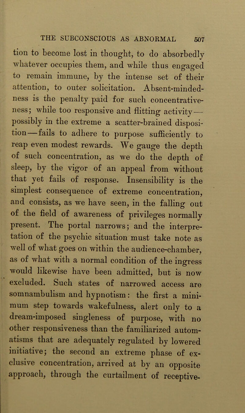 tion to become lost in thought, to do absorbedly ■whatever occupies them, and while thus engaged to remain immune, by the intense set of their attention, to outer solicitation. Absent-minded- ness is the penalty paid for such concentrative- ness; while too responsive and flitting activity — possibly in the extreme a scatter-brained disposi- tion—fails to adhere to purpose sufficiently to reap even modest rewards. We gauge the depth of such concentration, as we do the depth of sleep, by the vigor of an appeal from without that yet fails of response. Insensibility is the simplest consequence of extreme concentration, and consists, as we have seen, in the falling out of the field of awareness of privileges normally present. The portal narrows; and the interpre- tation of the psychic situation must take note as well of what goes on within the audience-chamber, as of what with a normal condition of the ingress would likewise have been admitted, but is now excluded. Such states of narrowed access are somnambulism and hypnotism: the first a mini- mum step towards wakefulness, alert only to a dream-imposed singleness of purpose, with no other responsiveness than the familiarized autom- atisms that are adequately regulated by lowered initiative; the second an extreme phase of ex- clusive concentration, arrived at by an opposite approach, through the curtailment of receptive-