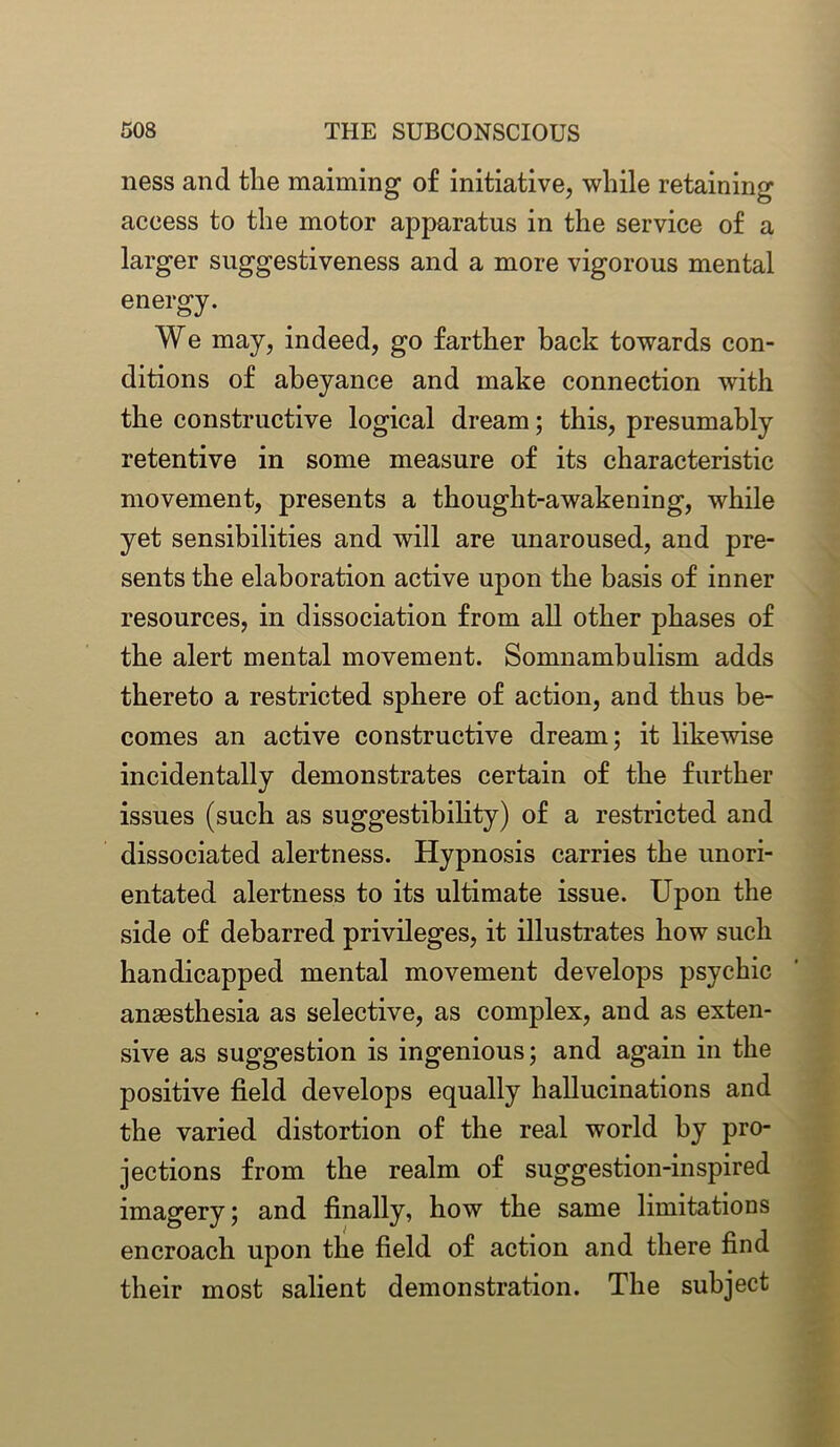 ness and the maiming of initiative, while retaining access to the motor apparatus in the service of a larger suggestiveness and a more vigorous mental energy. We may, indeed, go farther back towards con- ditions of abeyance and make connection with the constructive logical dream; this, presumably retentive in some measure of its characteristic movement, presents a thought-awakening, while yet sensibilities and will are unaroused, and pre- sents the elaboration active upon the basis of inner resources, in dissociation from all other phases of the alert mental movement. Somnambulism adds thereto a restricted sphere of action, and thus be- comes an active constructive dream; it likewise incidentally demonstrates certain of the further issues (such as suggestibility) of a restricted and dissociated alertness. Hypnosis carries the unori- entated alertness to its ultimate issue. Upon the side of debarred privileges, it illustrates how such handicapped mental movement develops psychic anaesthesia as selective, as complex, and as exten- sive as suggestion is ingenious; and again in the positive field develops equally hallucinations and the varied distortion of the real world by pro- jections from the realm of suggestion-inspired imagery; and finally, how the same limitations encroach upon the field of action and there find their most salient demonstration. The subject