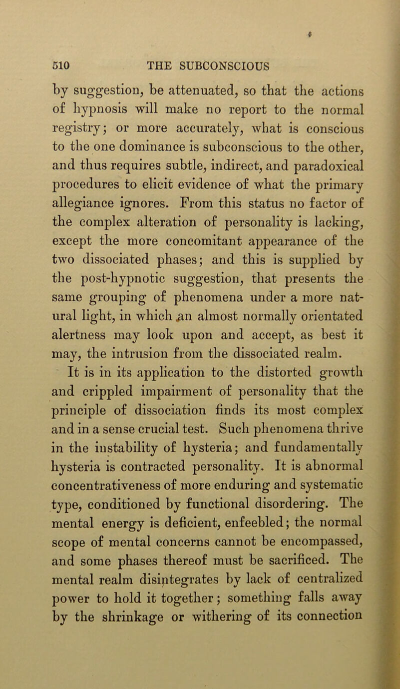 by suggestion, be attenuated, so that the actions of hypnosis will make no report to the normal registry; or more accurately, what is conscious to the one dominance is subconscious to the other, and thus requires subtle, indirect, and paradoxical procedures to elicit evidence of what the primary allegiance ignores. From this status no factor of the complex alteration of personality is lacking, except the more concomitant appearance of the two dissociated phases; and this is supplied by the post-hypnotic suggestion, that presents the same grouping of phenomena under a more nat- ural light, in which ,an almost normally orientated alertness may look upon and accept, as best it may, the intrusion from the dissociated realm. It is in its application to the distorted growth and crippled impairment of personality that the principle of dissociation finds its most complex and in a sense crucial test. Such phenomena thrive in the instability of hysteria; and fundamentally hysteria is contracted personality. It is abnormal concentrativeness of more enduring and systematic type, conditioned by functional disordering. The mental energy is deficient, enfeebled; the normal scope of mental concerns cannot be encompassed, and some phases thereof must be sacrificed. The mental realm disintegrates by lack of centralized power to hold it together; something falls away by the shrinkage or withering of its connection