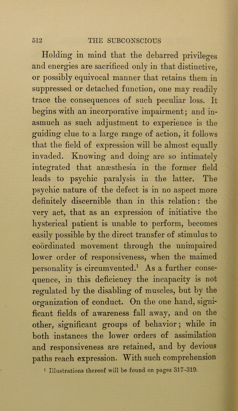 Holding in mind that the debarred privileges and energies are sacrificed only in that distinctive, or possibly equivocal manner that retains them in suppressed or detached function, one may readily trace the consequences of such peculiar loss. It begins with an incorporative impairment; and in- asmuch as such adjustment to experience is the guiding clue to a large range of action, it follows that the field of expression will be almost equally invaded. Knowing and doing are so intimately integrated that anaesthesia in the former field leads to psychic paralysis in the latter. The psychic nature of the defect is in no aspect more definitely discernible than in this relation: the very act, that as an expression of initiative the hysterical patient is unable to perform, becomes easily possible by the direct transfer of stimulus to coordinated movement through the unimpaired lower order of responsiveness, when the maimed personality is circumvented.1 As a further conse- quence, in this deficiency the incapacity is not regulated by the disabling of muscles, but by the organization of conduct. On the one hand, signi- ficant fields of awareness fall away, and on the other, significant groups of behavior; while in both instances the lower orders of assimilation and responsiveness are retained, and by devious paths reach expression. With such comprehension 1 Illustrations thereof will be found on pages 317-319.