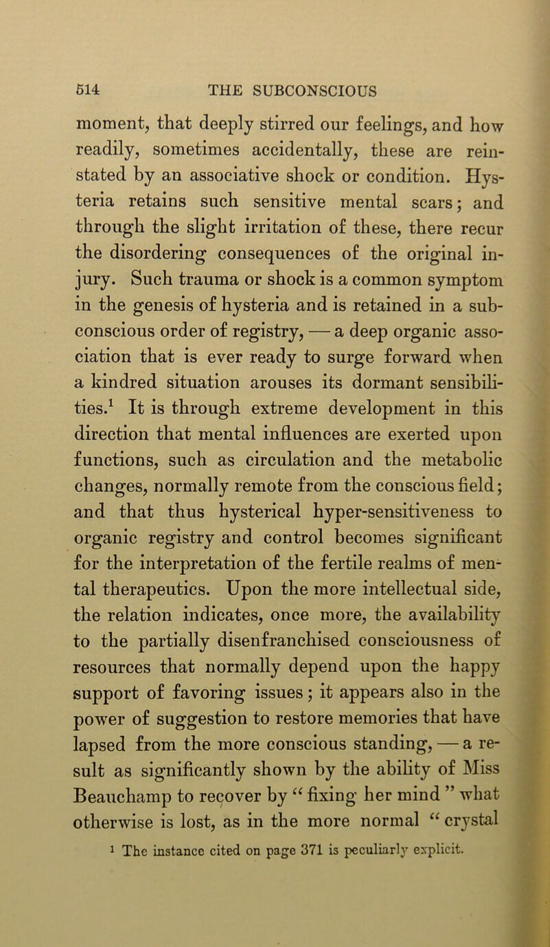 moment, that deeply stirred our feelings, and how readily, sometimes accidentally, these are rein- stated by an associative shock or condition. Hys- teria retains such sensitive mental scars; and through the slight irritation of these, there recur the disordering consequences of the original in- jury. Such trauma or shock is a common symptom in the genesis of hysteria and is retained in a sub- conscious order of registry, — a deep organic asso- ciation that is ever ready to surge forward when a kindred situation arouses its dormant sensibili- ties.1 It is through extreme development in this direction that mental influences are exerted upon functions, such as circulation and the metabolic changes, normally remote from the conscious field; and that thus hysterical hyper-sensitiveness to organic registry and control becomes significant for the interpretation of the fertile realms of men- tal therapeutics. Upon the more intellectual side, the relation indicates, once more, the availability to the partially disenfranchised consciousness of resources that normally depend upon the happy support of favoring issues; it appears also in the power of suggestion to restore memories that have lapsed from the more conscious standing, — a re- sult as significantly shown by the ability of Miss Beauchamp to recover by “ fixing her mind ” what otherwise is lost, as in the more normal “ crystal 1 The instance cited on page 371 is peculiarly explicit.