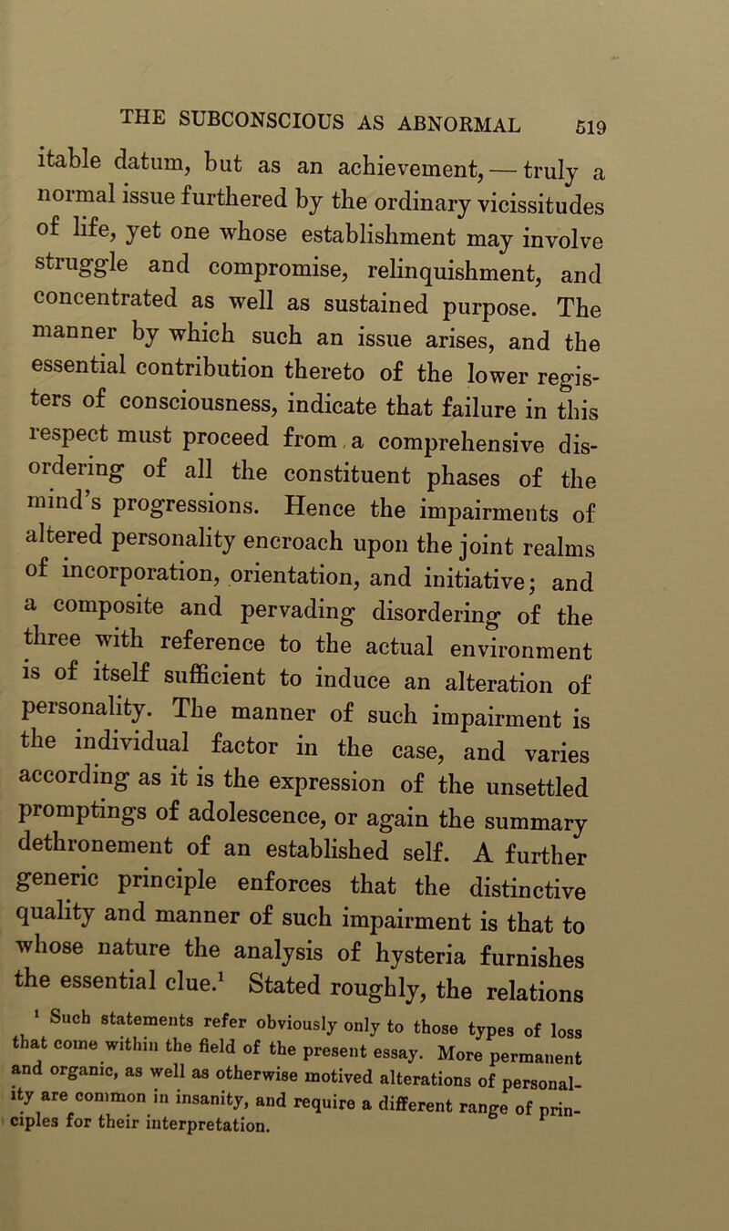 ifcable datum, but as an achievement, — truly a noimal issue furthered by the ordinary vicissitudes of life, yet one whose establishment may involve struggle and compromise, relinquishment, and concentrated as well as sustained purpose. The manner by which such an issue arises, and the essential contribution thereto of the lower regis- ters of consciousness, indicate that failure in this lespect must proceed from a comprehensive dis- ordering of all the constituent phases of the mind’s progressions. Hence the impairments of altered personality encroach upon the joint realms of incorporation, orientation, and initiative; and a composite and pervading disordering of the three with reference to the actual environment is of itself sufficient to induce an alteration of personality. The manner of such impairment is the individual factor in the case, and varies according as it is the expression of the unsettled promptings of adolescence, or again the summary dethronement of an established self. A further generic principle enforces that the distinctive quality and manner of such impairment is that to whose nature the analysis of hysteria furnishes the essential clue.1 Stated roughly, the relations * Such statements refer obviously only to those types of loss that come within the field of the present essay. More permanent and organic, as well as otherwise motived alterations of personal- ity are common in insanity, and require a different range of prin- ciples for their interpretation.