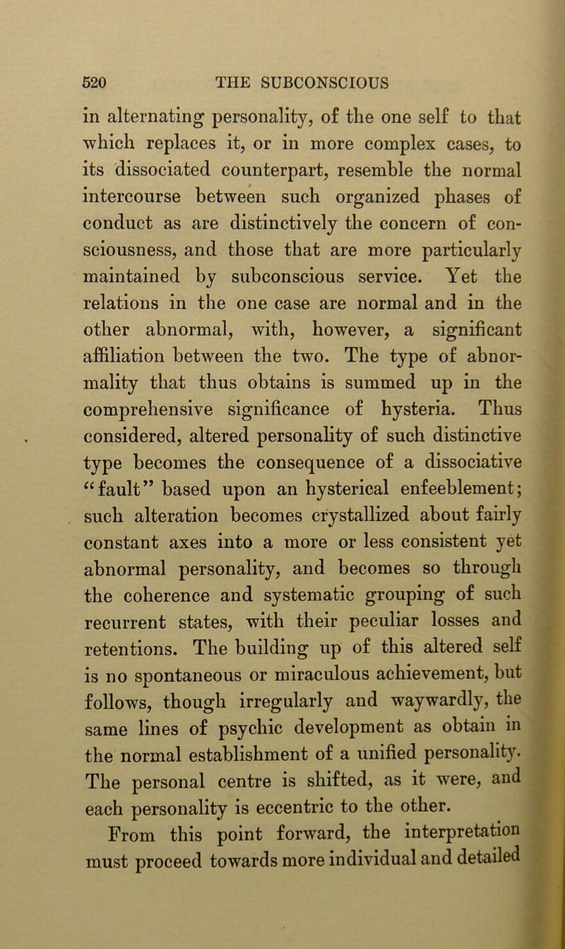 in alternating personality, of the one self to that which replaces it, or in more complex cases, to its dissociated counterpart, resemble the normal intercourse between such organized phases of conduct as are distinctively the concern of con- sciousness, and those that are more particularly maintained by subconscious service. Yet the relations in the one case are normal and in the other abnormal, with, however, a significant affiliation between the two. The type of abnor- mality that thus obtains is summed up in the comprehensive significance of hysteria. Thus considered, altered personality of such distinctive type becomes the consequence of a dissociative “fault” based upon an hysterical enfeeblement; such alteration becomes crystallized about fairly constant axes into a more or less consistent yet abnormal personality, and becomes so through the coherence and systematic grouping of such recurrent states, with their peculiar losses and retentions. The building up of this altered self is no spontaneous or miraculous achievement, but follows, though irregularly and waywardly, the same lines of psychic development as obtain in the normal establishment of a unified personality. The personal centre is shifted, as it were, and each personality is eccentric to the other. From this point forward, the interpretation must proceed towards more individual and detailed