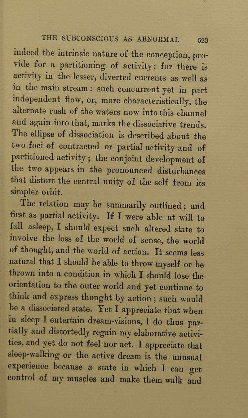 indeed the intrinsic nature of the conception, pro- vide for a partitioning- of activity; for there is activity in the lesser, diverted currents as well as m the main stream: such concurrent yet in part independent flow, or, more characteristically, the alternate rush of the waters now into this channel and again into that, marks the dissociative trends. The ellipse of dissociation is described about the two foci of contracted or partial activity and of partitioned activity; the conjoint development of the two appears in the pronounced disturbances that distort the central unity of the self from its simpler orbit. The relation may be summarily outlined; and fiist as partial activity. If I were able at will to fall asleep, I should expect such altered state to involve the loss of the world of sense, the world of thought, and the world of action. It seems less natural that I should be able to throw myself or be thrown into a condition in which I should lose the orientation to the outer world and yet continue to think and express thought by action; such would be a dissociated state. Yet I appreciate that when in sleep I entertain dream-visions, I do thus par- tially and distortedly regain my elaborative activi- ties, and yet do not feel nor act. I appreciate that sleep-walking or the active dream is the unusual experience because a state in which I can get control of my muscles and make them walk and