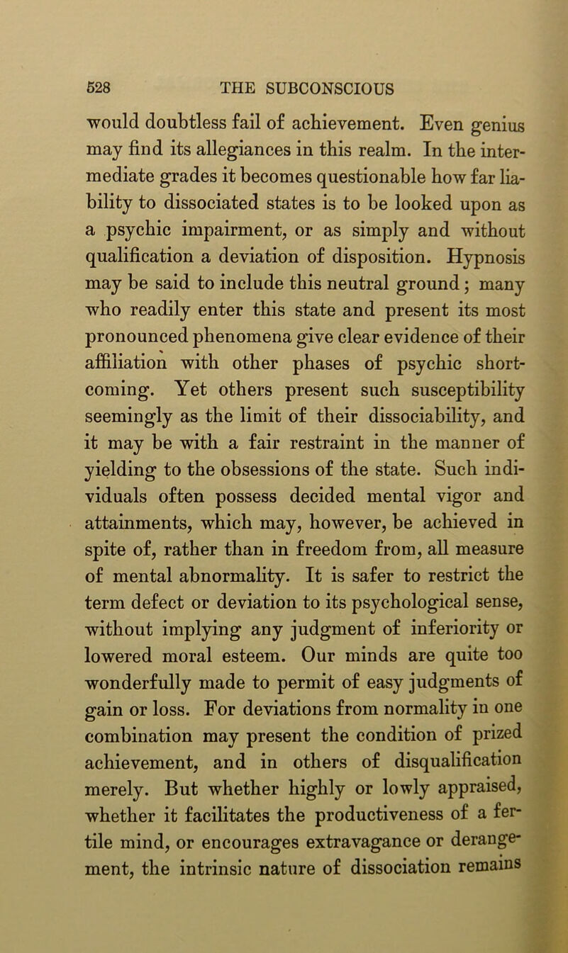 would doubtless fail of achievement. Even genius may find its allegiances in this realm. In the inter- mediate grades it becomes questionable how far lia- bility to dissociated states is to be looked upon as a psychic impairment, or as simply and without qualification a deviation of disposition. Hypnosis may be said to include this neutral ground; many who readily enter this state and present its most pronounced phenomena give clear evidence of their affiliation with other phases of psychic short- coming. Yet others present such susceptibility seemingly as the limit of their dissociability, and it may be with a fair restraint in the manner of yielding to the obsessions of the state. Such indi- viduals often possess decided mental vigor and attainments, which may, however, be achieved in spite of, rather than in freedom from, all measure of mental abnormality. It is safer to restrict the term defect or deviation to its psychological sense, without implying any judgment of inferiority or lowered moral esteem. Our minds are quite too wonderfully made to permit of easy judgments of gain or loss. For deviations from normality in one combination may present the condition of prized achievement, and in others of disqualification merely. But whether highly or lowly appraised, whether it facilitates the productiveness of a fer- tile mind, or encourages extravagance or derange- ment, the intrinsic nature of dissociation remains