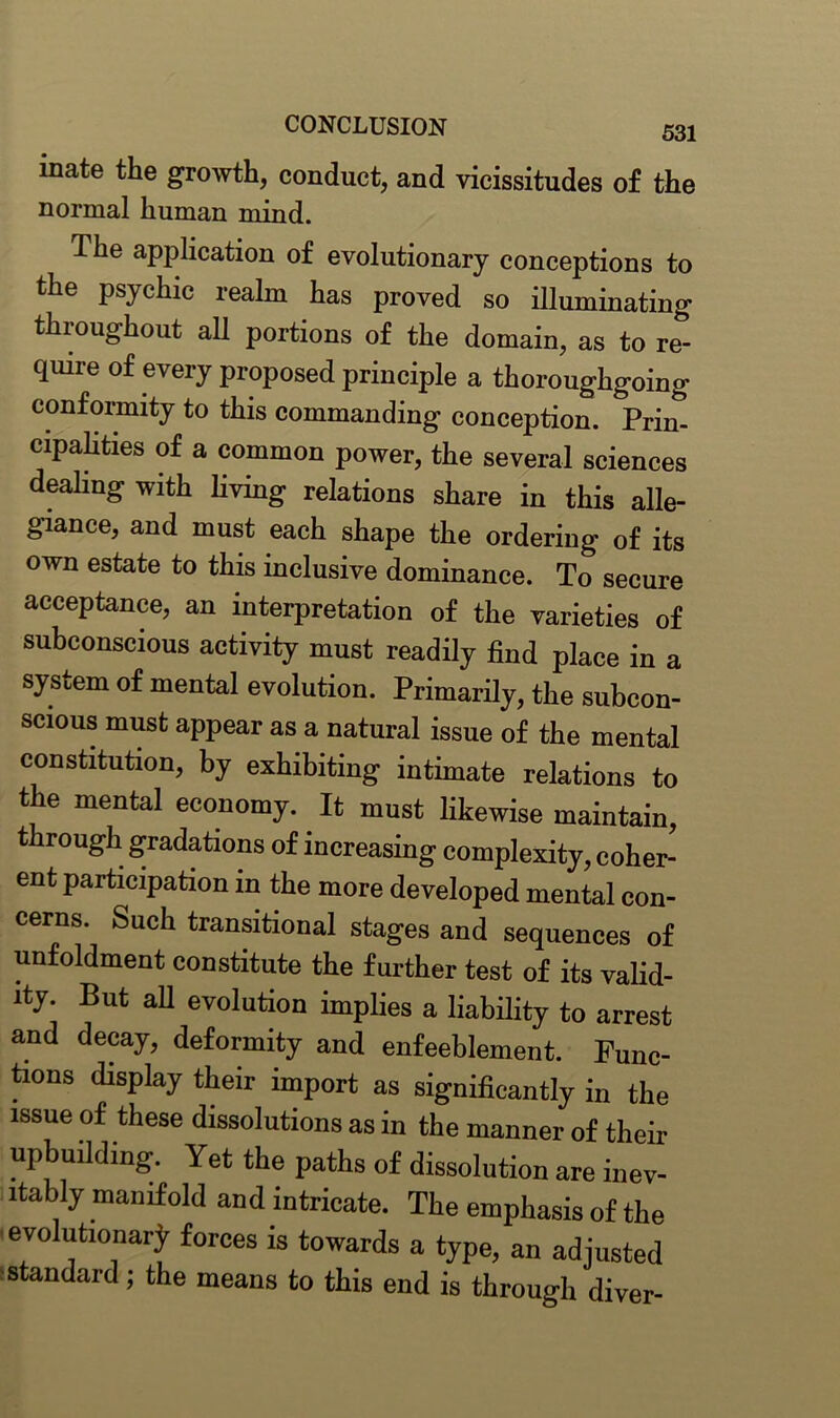 mate the growth, conduct, and vicissitudes of the normal human mind. The application of evolutionary conceptions to the psychic realm has proved so illuminating throughout all portions of the domain, as to re- quire of every proposed principle a thoroughgoing conformity to this commanding conception. Prim cipalities of a common power, the several sciences dealing with living relations share in this alle- giance, and must each shape the ordering of its own estate to this inclusive dominance. To secure acceptance, an interpretation of the varieties of subconscious activity must readily find place in a system of mental evolution. Primarily, the subcon- scious must appear as a natural issue of the mental constitution, by exhibiting intimate relations to the mental economy. It must likewise maintain, through gradations of increasing complexity, coher- ent participation in the more developed mental con- cerns. Such transitional stages and sequences of unfoldment constitute the further test of its valid- ity. But all evolution implies a liability to arrest and decay, deformity and enfeeblement. Func- tions display their import as significantly in the issue of these dissolutions as in the manner of their upbuilding. Yet the paths of dissolution are inev- itably manifold and intricate. The emphasis of the evolutionary forces is towards a type, an adjusted standard; the means to this end is through diver-