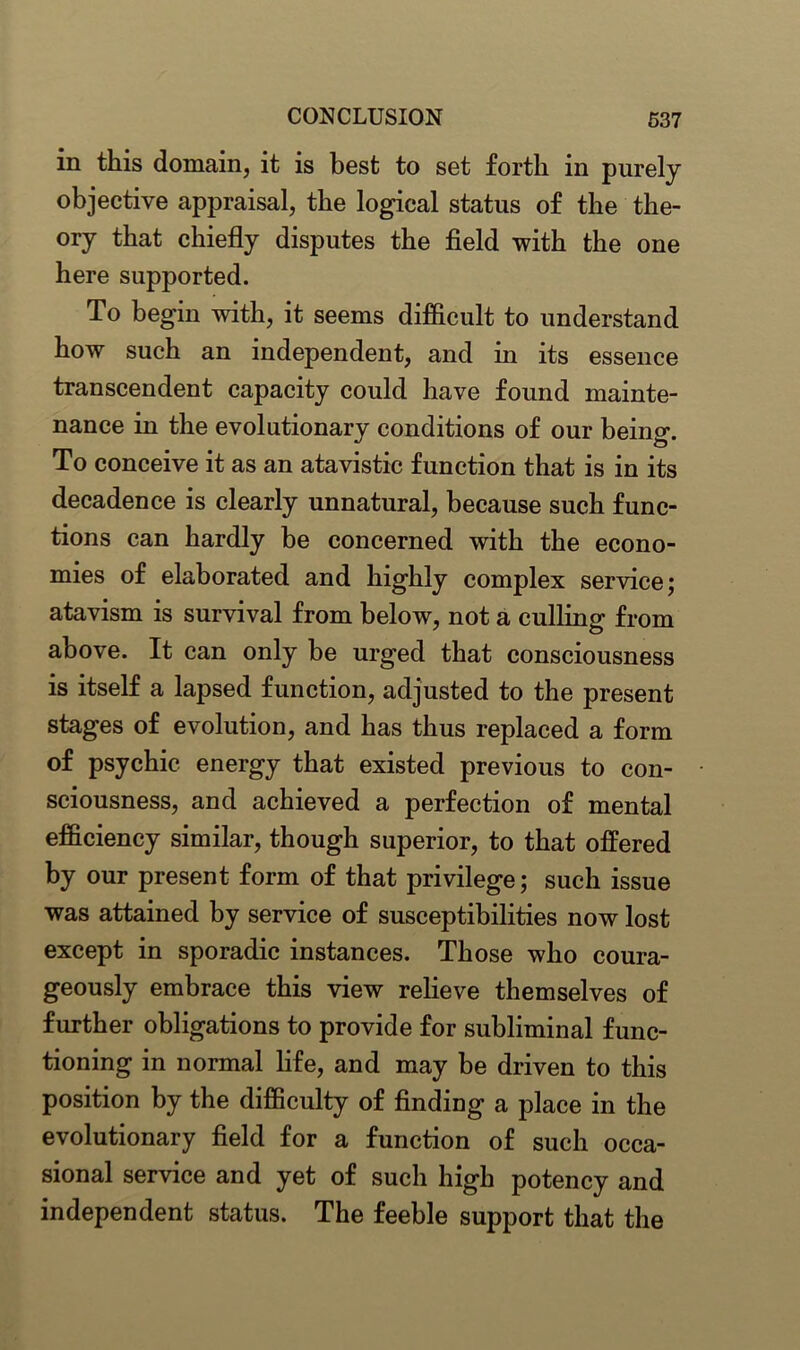 in this domain, it is best to set forth in purely objective appraisal, the logical status of the the- ory that chiefly disputes the field with the one here supported. To begin with, it seems difficult to understand how such an independent, and in its essence transcendent capacity could have found mainte- nance in the evolutionary conditions of our being. To conceive it as an atavistic function that is in its decadence is clearly unnatural, because such func- tions can hardly be concerned with the econo- mies of elaborated and highly complex service; atavism is survival from below, not a culling from above. It can only be urged that consciousness is itself a lapsed function, adjusted to the present stages of evolution, and has thus replaced a form of psychic energy that existed previous to con- sciousness, and achieved a perfection of mental efficiency similar, though superior, to that offered by our present form of that privilege; such issue was attained by service of susceptibilities now lost except in sporadic instances. Those who coura- geously embrace this view relieve themselves of further obligations to provide for subliminal func- tioning in normal life, and may be driven to this position by the difficulty of finding a place in the evolutionary field for a function of such occa- sional service and yet of such high potency and independent status. The feeble support that the