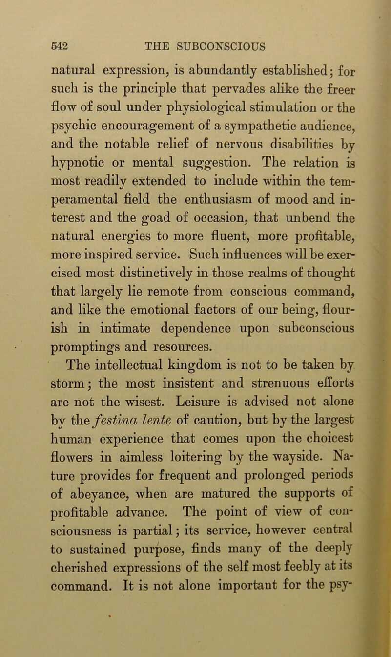 natural expression, is abundantly established; for such is the principle that pervades alike the freer flow of soul under physiological stimulation or the psychic encouragement of a sympathetic audience, and the notable relief of nervous disabilities by hypnotic or mental suggestion. The relation is most readily extended to include within the tem- peramental field the enthusiasm of mood and in- terest and the goad of occasion, that unbend the natural energies to more fluent, more profitable, more inspired service. Such influences will be exer- cised most distinctively in those realms of thought that largely lie remote from conscious command, and like the emotional factors of our being, flour- ish in intimate dependence upon subconscious promptings and resources. The intellectual kingdom is not to be taken by storm; the most insistent and strenuous efforts are not the wisest. Leisure is advised not alone by the festinci lente of caution, but by the largest human experience that comes upon the choicest flowers in aimless loitering by the wayside. Na- ture provides for frequent and prolonged periods of abeyance, when are matured the supports of profitable advance. The point of view of con- sciousness is partial; its service, however central to sustained purpose, finds many of the deeply cherished expressions of the self most feebly at its command. It is not alone important for the psy-