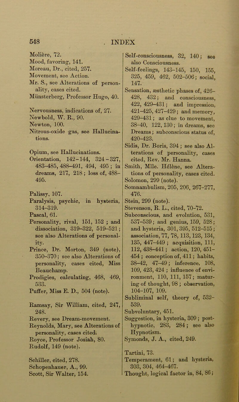 Moli^re, 72. Mood, favoring1, 141. Moreau, Dr., cited, 257. Movement, see Action. Mr. S., see Alterations of person- ality, cases cited. Miinsterberg, Professor Hugo, 40. Nervousness, indications of, 27. Newbold, W. R., 90. Newton, 100. Nitrous-oxide gas, see Hallucina- tions. Opium, see Hallucinations. Orientation, 142-144, 324-327, 483-485, 488-491, 494, 495 ; in dreams, 217, 218 ; loss of, 488- 495. Palissy, 107. Paralysis, psychic, in hysteria, 314-319. Pascal, 61. Personality, rival, 151, 152 ; and dissociation, 319-322, 519-521 ; see also Alterations of personal- ity. Prince, Dr. Morton, 349 (note), 350-370; see also Alterations of personality, cases cited, Miss Beauchamp. Prodigies, calculating, 468, 469, 533. Puffer, Miss E. D., 504 (note). Ramsay, Sir William, cited, 247, 248. Revery, see Dream-movement. Reynolds, Mary, see Alterations of personality, cases cited: Royce, Professor Josiah, 80. Rudolf, 149 (note). Schiller, cited, 278. Schopenhauer, A., 99. Scott, Sir Walter, 154. Self-consciousness, 32, 140; see also Consciousness. Self-feelings, 143-145, 150, 155, 325, 459, 462, 502-506; social, 147. Sensation, aesthetic phases of, 426- 428, 432; and consciousness, 422, 429-431; and impression, 421-425, 427-429; and memory, 429-431; as clue to movement, 38-40, 122, 130 ; in dreams, see Dreams ; subconscious status of, 420-423. Sidis, Dr. Boris, 394 ; see also Al- terations of personality, cases cited, Rev. Mr. Hanna. Smith, Mile. H41£ne, see Altera- tions of personality, cases cited. Solomon, 299 (note). Somnambulism, 205, 206, 267-277, 476. Stein, 299 (note). Stevenson, R. L., cited, 70-72. Subconscious, and evolution, 531, 537-539; and genius, 159, 528; and hysteria, 301, 395, 512-515 ; association, 77, 78, 113,123, 134, 135, 447-449 ; acquisition, 111, 112, 438-441; action, 120, 451- 454 ; conception of, 411; habits, 38-42, 47-49; inference, 108, 109, 423, 424 ; influence of envi- ronment, 110, 111, 157; matur- ing of thought, 98 ; observation, 104-107, 109. Subliminal self, theory of, 532- 539. Subvoluntary, 451. Suggestion, in hysteria, 309 ; post- hypnotic, 2S3, 284; see also Hypnotism. Symonds, J. A., cited, 249. Tartini, 73. Temperament, 61; and hysteria, 303, 304, 464-467. Thought, logical factor in, S4, S6;