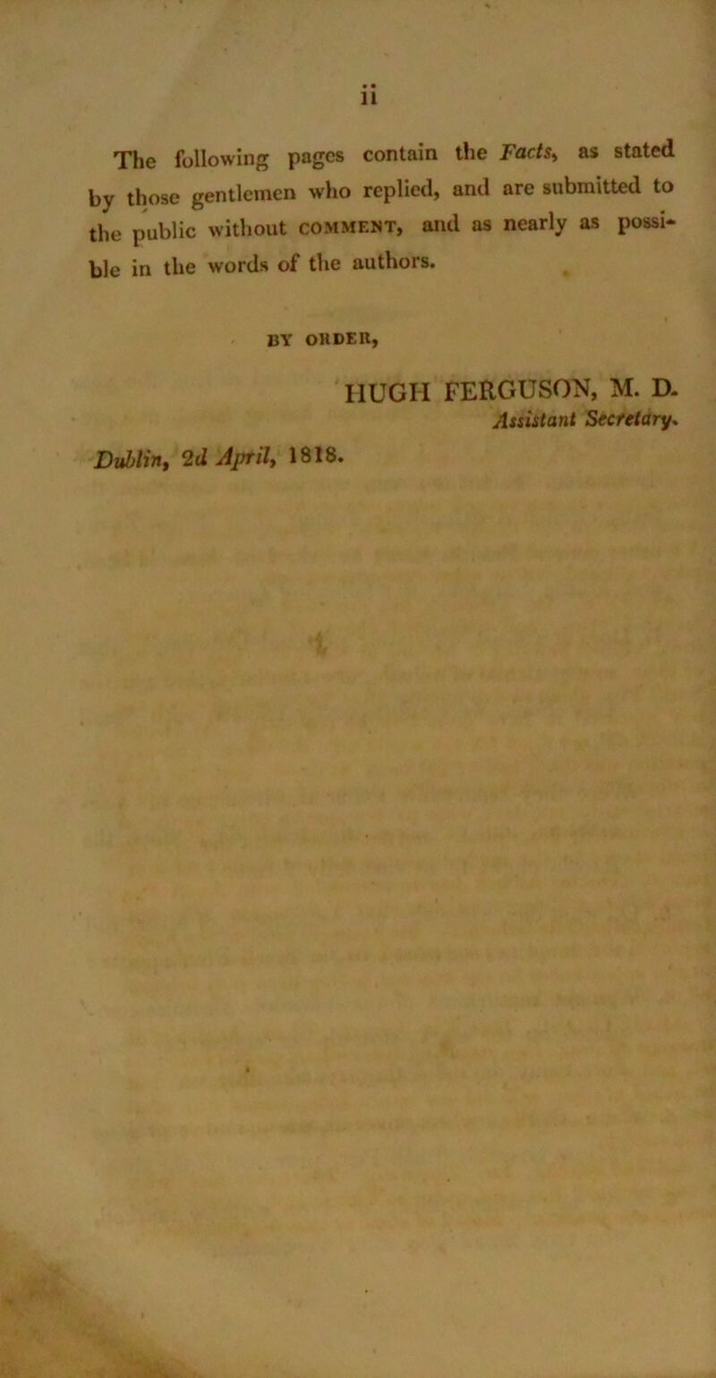 The following pages contain the Fads, as stated by those gentlemen who replied, and are submitted to the public without comment, and as nearly as possi- ble in the words of the authors. BY OHDER, HUGH FERGUSON, M. D. Assistant Secretary. Dublin, 2d April, 1818.