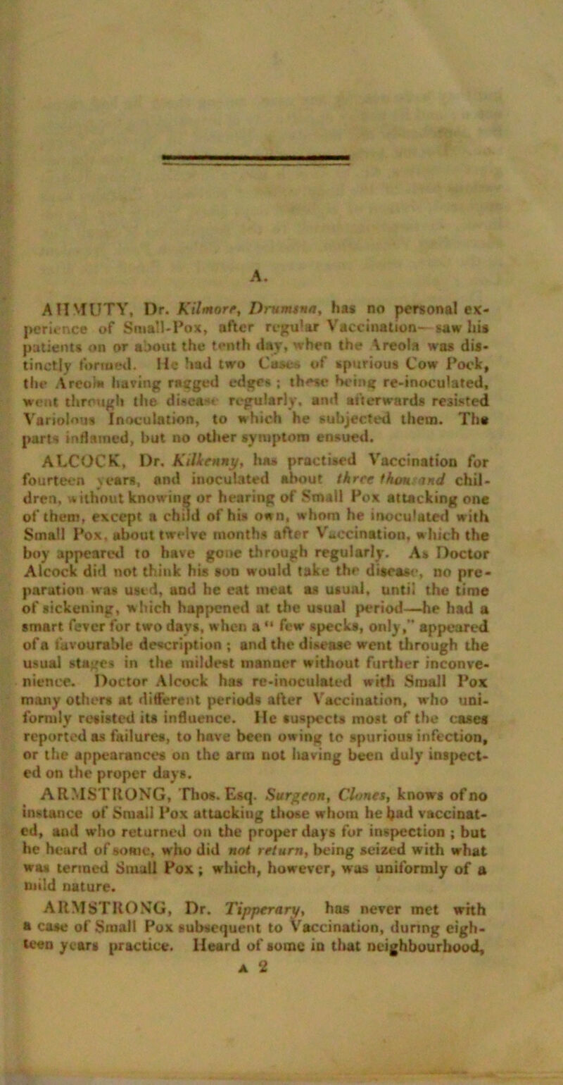 AHMUTY, Dr. Kilmorr, Drumsna, has no personal ex- perience of Small-Pox, after regu'ar Vaccination- saw his patients on or about the tenth day, when the \reola was dis- tinctly formed. He had two Cases of spurious Cow Pock, the Areola having ragged edges ; these being re-inoculated, went through the disea-u regularly, and afterwards resisted Variolous Inoculation, to which he subjected them. Th« parts inflamed, but no other symptom ensued. ALCOCK, Dr. Kilkenny, has practised Vaccination for fourteen years, and inoculated about three than and chil- dren, without knowing or hearing of .Small Pox attacking one of them, except a child of his own, whom he inoculated with Small Pox, about twelve months after Vaccination, w hich the boy appeared to have gone through regularly. As Doctor Alcock did not think his son would take the disease, no pre- paration was used, and he eat meat as usual, until the time of sickening, which happened at the usual period—he had a smart fever for two days, when a “ few specks, only, appeared of a favourable description ; and the disease went through the usual stages in the mildest manner without further inconve- nience. Doctor Alcock has re-inoculated with Small Pox many others at different periods after Vaccination, who uni- formly resisted its influence. He suspects most of the cases reported as failures, to have been owing to spurious infection, or the appearances on the arm not having been duly inspect- ed on the proper days. ARMSTRONG, Tlios. Esq. Surgeon, Clones, knows of no instance of Small Pox attacking those whom he bad vaccinat- ed, and who returned on the proper days for inspection ; but he heard of some, who did not return, being seized with what was termed Small Pox; which, however, was uniformly of a mild nature. ARMSTRONG, Dr. Tipperary, has never inet with a case of Small Pox subsequent to Vaccination, during eigh- teen years practice. Heard of some in that neighbourhood, a 2