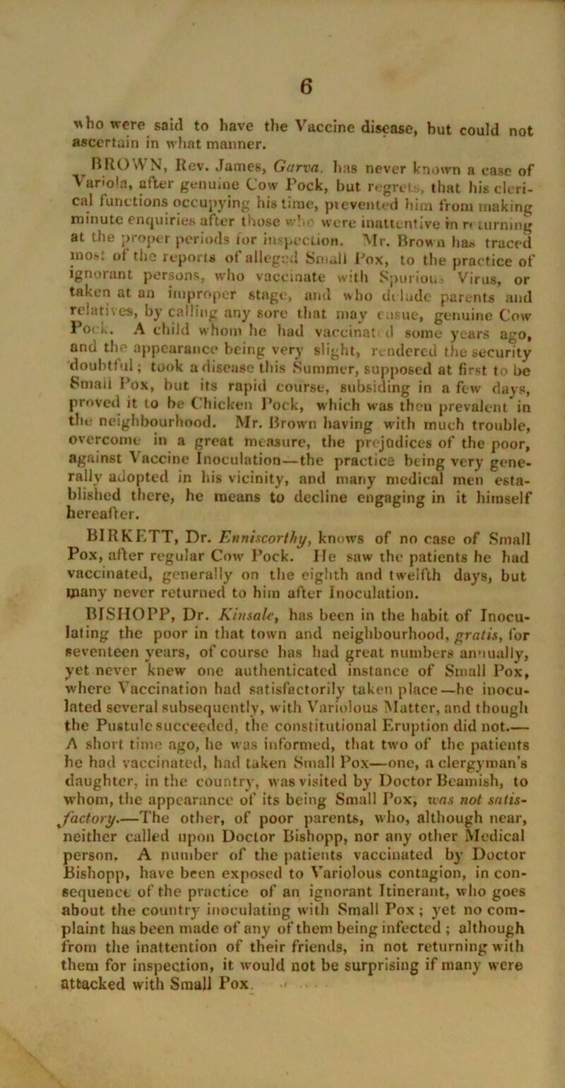 who were said to have the Vaccine disease, but could not ascertain in what manner. t BROWN, Rev. James, Garvn. lias never known a case of Variola, after genuine Cow Pock, but regrets, that his cleri- cal functions occupying his time, pi evented him from making minute enquiries after those who were inattentive in r* turning at the proper periods for inspection. Mr. Brown lia* traced mo*, ol the reports of alleged Small Pox, to the practice of ignoiant persons, who vaccinate with Spurious Virus, or taken at. an improper stage, and who delude parents and relatives, by calling any sore that may ensue, genuine Cow Pock. A child whom he had vaecinat d some years ago, and the appearance being very slight, rendered the security doubtful; took a disease this Summer, supposed at first to be Smaii Pox, but its rapid course, subsiding in a few days, proved it to be Chicken Pock, which was theu prevalent in the neighbourhood. Mr. Brown having with much trouble, overcome in a great measure, the prejudices of the poor, against \ accine Inoculation—the practice being very gene- rally adopted in his vicinity, and many medical men esta- blished there, he means to decline engaging in it himself hereafter. BIRKETT, Dr. Enniscorthy, knows of no case of Small Pox, after regular Cow Pock. He saw the patients he had vaccinated, generally on the eighth and twelfth days, but many never returned to him after Inoculation. BISIIOPP, Dr. Kinsalc, has been in the habit of Inocu- lating the poor in that town and neighbourhood, rads, for seventeen years, of course lias had great numbers annually, yet never knew one authenticated instance of Small Pox, where Vaccination had satisfactorily taken place—he inocu- lated several subsequently, with Variolous Matter, and though the Pustule succeeded, the constitutional Eruption did not A short time ago, he was informed, that two of the patients he had vaccinated, had taken Small Pox—one, a clergyman's daughter, in the country, was visited by Doctor Beamish, to whom, the appearance of its being Small Pox, ivas not satis- factory.—The other, of poor parents, who, although near, neither called upon Doctor Bishopp, nor any other Medical person. A number of the patients vaccinated by Doctor Bishopp, have been exposed to Variolous contagion, in con- sequence of the practice of an ignorant Itinerant, who goes about the country inoculating with Small Pox; yet no com- plaint has been made of any of them being infected ; although from the inattention of their friends, in not returning with them for inspection, it would not be surprising if many were attacked with Small Pox