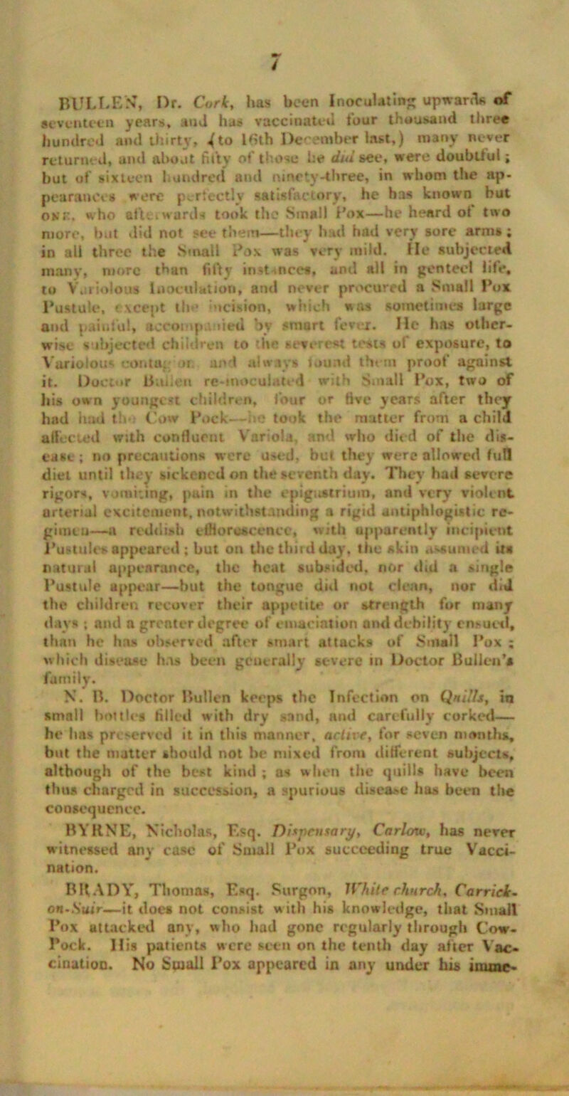 BULLF/N’, Dr. Cork, lias been Inoculating upward* of seventeen years, and has vaccinated four thousand three hundred and thirty, ^to Kith December last,) many never returned, and about fifty of those he dul see, were doubtlul; but of sixteen hundred and ninety-three, in whom the ap- pearances were perfectly satisfactory, he has known but okk, who afu. wards took the Small Pox—he heard ot two more, but did not see them—they had had very sore arms ; in all three the Smalt Pox was very mild. He subjected many, more than filly instances, and all in genteel life, to Variolous Inoculation, and never procured a Small Pox Pustule, except the ucision, which was sometimes large and painful, accompanied by smart fever. He has other- wise subjected children to ■hr severest tests of exposure, to Variolous conta: >i and always found them proof against it. Doctor ttniien re-moculated with Small Pox, two of his own youngest children, four or five years after they had hud th Cow Pock—he took the matter from a child affected with continent. V ariola, ami who died of the dis- ease ; no precautions were used, but they were allowed full diet until they sickened on the seventh day. They had severe rigors, vomiting, pain in the epigastrium, and very violent arterial excitement, notwithstanding a rigid antiphlogistic re- gimen—a reddish efflorescence, with apparently incipient Pustules appeared; but on the third day, the skin assumed its natural appearance, the heat subsided, nor did a single Pustule appear—but the tongue did not clean, nor did the children recover their appetite or strength for many days ; and a greater degree of emaciation and debility ensued, than he has observed after smart attacks of Small Pox ; which disease has been generally severe in Doctor Bullen’s family. N. B. Doctor Pullen keeps the Infection on Qnillj, in small bottles filled with dry sand, and carefully corked— he has preserved it in this manner, active, for seven months, but the matter should not be mixed from different subjects, although of the best kind ; as when the quills have been thus charged in succession, a spurious disease has been the consequence. BYRNE, Nicholas, Esq. Dispensary, Carlow, has never witnessed any case of Small Pox succeeding true Vacci- nation. BRADY, Thomas, Esq. Surgon, White church, Car rick- on-Suir—it does not consist with his knowledge, that Small Pox attacked any, who had gone regularly through Cow- Pock. 11 is patients were seen on the tenth day after Vac- cination. No Small Pox appeared in any under his imme-