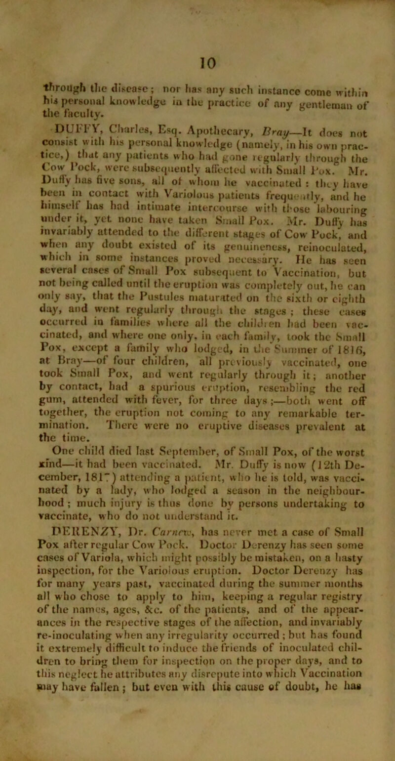 through the disease; nor has any such instance come within hii personal knowledge iu tile practice of any gentleman of the faculty. DUFFY, Charles, Esq. Apothecary, Bray—It does not consist with his personal knowledge (namely, in his own prac- tice,) that any patients who had gone regularly through the Cow I’ock, were subsequently affected with Small Pole. Mr. Duffy has five sons, all of whom lie vaccinated : they have been in contact with Variolous patients frequently, and he iiimsell has had intimate intercourse with those labouring under it, yet none have taken Small Pox. Mr. Duffy has invariably attended to the different stages of Cow Pock, and when any doubt existed of its genuineness, reinoculated, which in some instances proved necessary. He has seen several cases of Small Pox subsequent to Vaccination, but not being called until the eruption was completely out, he can only say, that the Pustules maturated on the sixth or eighth day, and went regularly through the stages ; these eases occurred iu families where all the children had been vac- cinated, and where one only, in each family, took the Small Pox, except a family who lodged, in the Summer of 181f>, at llray—of four children, all previously vaccinated, one took Small Pox, and went regularly through it; another by contact, had a spurious eruption, resembling the red gum, attended with fever, for three clays ;—both went off together, the eruption not coming to any remarkable ter- mination. There wrere no eruptive diseases prevalent at the time. One child died last September, of Small Pox, of the worst xind—it had been vaccinated. Mr. Duffy is now (12th De- cember, 181”) attending a patient, who he is told, was vacci- nated by a lady, who lodged a season in the neighbour- hood ; much injury is thus done by persons undertaking to vaccinate, who do not understand ic. DERENZY, Dr. Carnrxvy has never met a case of Small Pox after regular Cow Pock. Doctor Derenzy has seen some cases of Variola, which might possibly be mistaken, on a hasty inspection, for the Variolous eruption. Doctor Derenzy has for many years past, vaccinated during the summer months all who chose to apply to him, keeping a regular registry of the names, ages, See. of the patients, and of the appear- ances in the respective stages of the affection, and invariably re-inoculating when any irregularity occurred ; but has found it extremely difficult to induce the friends of inoculated chil- dren to bring them for inspection on the proper days, and to this neglect he attributes any disrepute into w hich Vaccination Uiay have fallen ; but even with this cause ©f doubt, he has