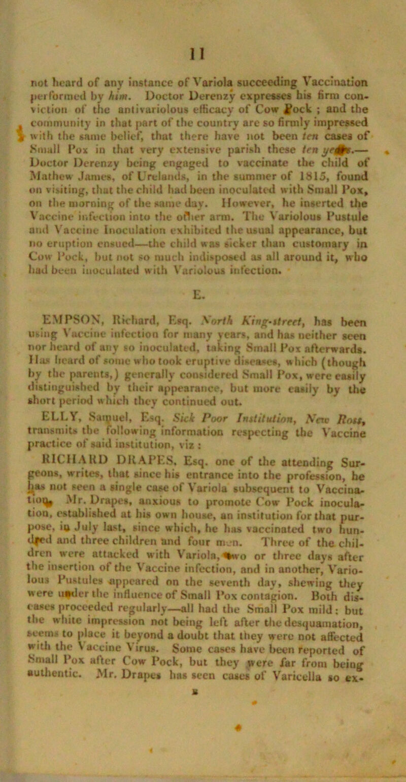 not heard of any instance of Variola succeeding Vaccination performed by him. Doctor Derenzy expresses his firm con- viction of the anti variolous efficacy of Cow £ock ; and the community in that part of the country are so firmly impressed jr with the same belief, that there have not been ten cases of Small Pox in that very extensive parish these ten ye&e.— * Doctor Derenzy being engaged to vaccinate the child of Mathew James, of Urtlands, in the summer of 1815, found on viiiting, that the child had been inoculated w ith Small Pox, on the morning of the same day. However, he inserted the Vaccine infection into the ofher arm. The Variolous Pustule amt Vaccine inoculation exhibited the usual appearance, but no eruption ensued—the child was sicker than customary in Cow Pock, hut not so much indisposed as all around it, who had been inoculated with Variolous infection. E. EMPSON, Richard, Esq. Sorth king-ttreet, has been using Vaccine infection for many years, and has neither seen nor heard of any so inoculated, taking Small Pox afterwards. Has heard of some w ho took eruptive diseases, which (though by the pareuts,) generally considered Small Pox, were easily distinguished by their appearance, but more easily by the short period which they continued out. ELLY, Samuel, Esq. Ski Poor Imtitution, Srav Ron, transmits the following information respecting the Vaccine practice of said institution, viz : Kl(. HARD DRAPES* Esq. one of the attending Sur- geons, writes, that since his entrance into the profession, he ijnis not seen a single case of Variola subsequent to Vaccina- tion Mr. Drapes, anxious to promote Cow Pock inocula* tion, established at his own house, an institution for that pur- pose, iu July last, since which, he has vaccinated two hun- dred and three children and four men. Three of the. chil- dren were attacked with Variola, Sfcvo or three days after the insertion ot the Vaccine infection, and in another, Vario- lous Pustules appeared on the seventh day, shewing they w ere under the influence of Small Pox contagion. Both dis- eases proceeded regularly—all had the Small Pox mild: but the white impression not being left after the desquamation, seems to place it beyond a doubt that they were not affected with the V accine V irus. Some cases have been reported of Small Pox after Cow Pock, but they were Jar from being authentic. Mr. Drape# has seen case* of Varicella so ex- a 4