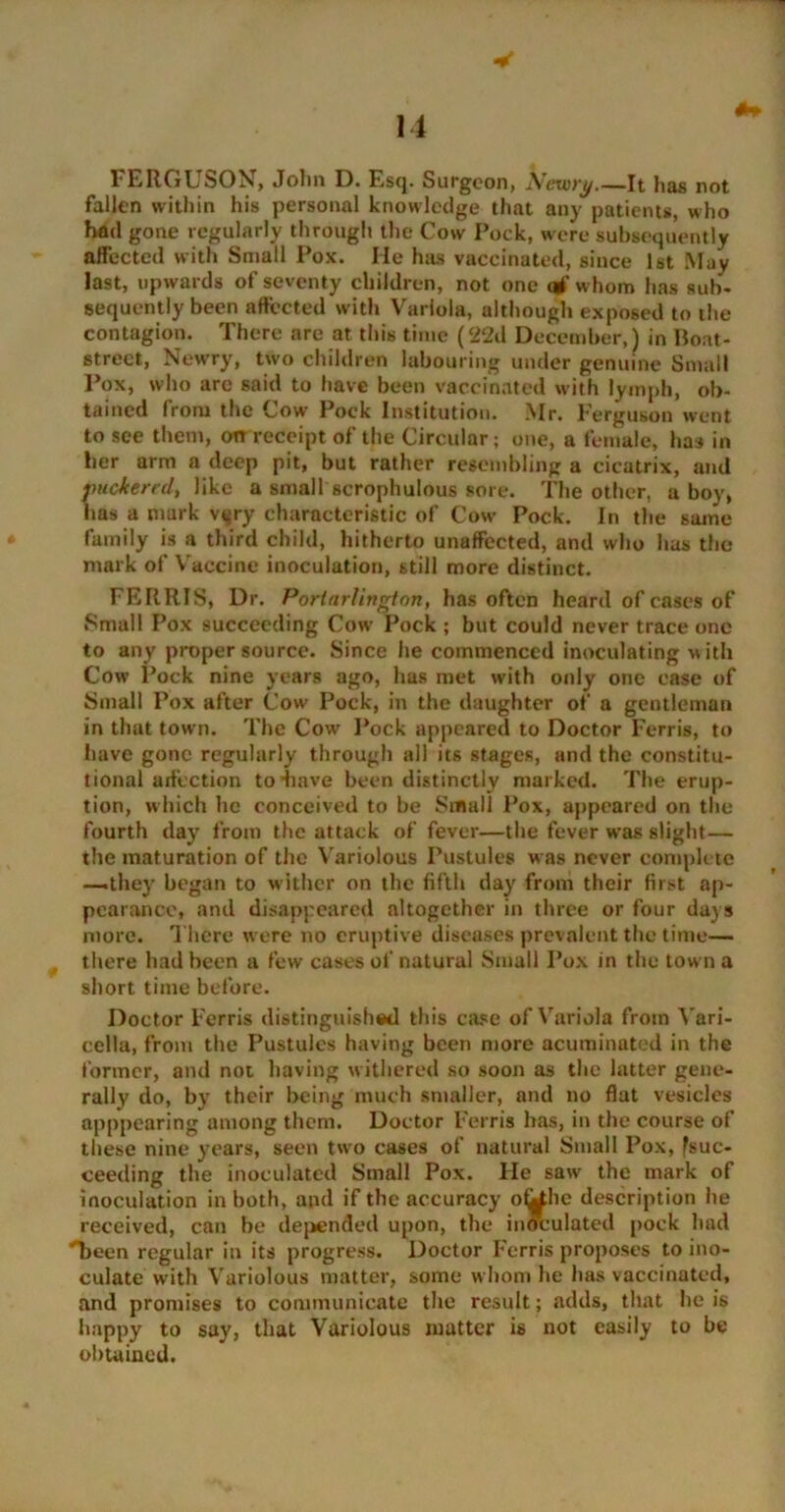 1'ERGLbON, Jolm D. Esq. Surgeon, Aeiory,—It has not fallen within his personal knowledge that any patients, who had gone regularly through the Cow Pock, were subsequently affected with Small Pox. He has vaccinated, since 1st May last, upwards of seventy children, not one of whom has sub- sequently been affected with Variola, although exposed to the contagion. There are at this time (22d December,) in Boat- street, Newry, two children labouring under genuine Small Pox, who are said to have been vaccinated with lymph, ob- tained from the Cow Pock Institution. Mr. Ferguson went to see them, on receipt of the Circular; one, a female, has in her arm a deep pit, but rather resembling a cicatrix, and puckered, like a small scrophulous sore. The other, a boy, has a mark vgry characteristic of Cow Pock. In the same family is a third child, hitherto unaffected, and who has the mark of Vaccine inoculation, still more distinct. FERRIS, Dr. Porlarlington, has often heard of cases of Small Pox succeeding Cow Pock ; but could never trace one to any proper source. Since he commenced inoculating with Cow Pock nine years ago, has met with only one case of Small Pox after Cow Pock, in the daughter of a gentleman in that town. The Cow Pock appeared to Doctor Ferris, to have gone regularly through all its stages, and the constitu- tional affection to4iave been distinctly marked. The erup- tion, which he conceived to be Small Pox, appeared on the* fourth day from the attack of fever—the fever was slight— the maturation of the Variolous Pustules w as never complete —they began to wither on the fifth day from their first ap- pearance, and disappeared altogether in three or four days more. There were no eruptive diseases prevalent the time— there had been a few cases of natural Small Pox in the town a short time before. Doctor Ferris distinguished this case of Variola from Vari- cella, from the Pustules having been more acuminated in the former, and not having withered so soon as the latter gene- rally do, by their being much smaller, and no flat vesicles apppearing among them. Doctor Ferris has, in the course of these nine years, seen two cases of natural Small Pox, fsue- ceeding the inoculated Small Pox. lie saw the mark of inoculation in both, and if the accuracy ofilhe description he received, can be depended upon, the inoculated pock had 'been regular in its progress. Doctor Ferris proposes to ino- culate with Variolous matter, some whom he has vaccinated, and promises to communicate the result; adds, that he is happy to say, that Variolous matter is not easily to be obtained.