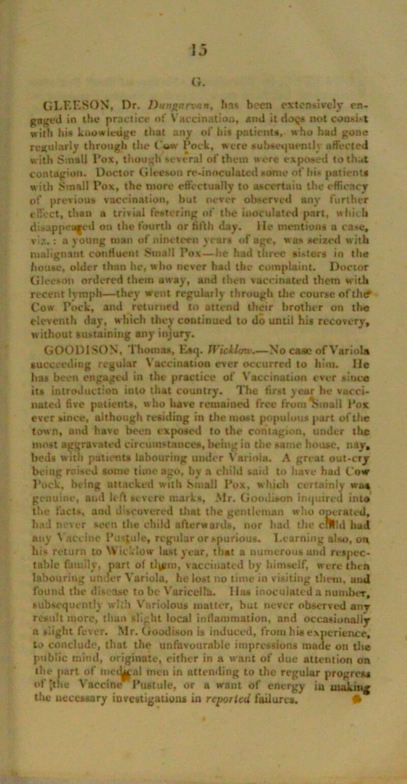 G. GLEESON, Dr. Dungnrvan, lias been extensively en- gaged in the practice of Vaccination, and ttdoqs not consi-t with his knowledge that any of his patients, who had gone regularly through the Pock, were subsequently affected with Small Pox, though several of them were exposed to that contagion. Doctor Gleason re-inoculated some of hi* patients with Small Pox, the more effectually to ascertain the efficacy of previous vaccination, hut never observed any further effect, than a trivial festering of the inoculated part, which disappear'd on the fourth or firth day. lie mentions a case, viz.: a young man of nineteen years of age, was seized w ith malignant confluent Small Pox—he had three sisters in the house, older than he, who never had the complaint. Doctor Glee-on ordered them away, and then vaccinated them w’ith recent lymph—they went regularly through the course of’tht? Cow Pock, and returned to attend their brother on the eleventh day, which they continued to do until his recovery, w ithout sustaining any injury. GOOD1SON, Thomas, Esq. Wicklow.—No case of Variola succeeding regular Vaccination ever occurred to him. lie has been engaged in the practice of Vaccination ever since its introduction into that country. The first year he vucci- nated five patients, who have remained free from rim ail Pox ever since, although residing in the most populous part of the town, and have been exposed to the contagion, under the most aggravated circumstances, being in the same house, nay, beds with patients labouring under Variola. A great out-cry being raised some time ago, by a child said to have had Cow Pock, being attacked with Small Pox, which certainly was genuine, and left severe marks, Mr. Goodison inquired into the facts, and discovered that the gentleman who operated, had never seen the child afterwards, nor had the crUtd had any Vaccine Pustule, regular or *purious. Learning also, on his return to Wicklow last year, that a numerous and respec- table family, part of tl|gtn, vaccinated by himself, were then labouring under Variola, he lost no time in visiting them, uud found the disease to be Varicella. Has inoculated a number, subsequently with Variolous matter, but never observed anr result more, than slight local inflammation, and occasionally a slight fever. Mr. Goodison is induced, from his experience, to conclude, that the unfavourable impressions made on the public mind, originate, cither in a want of due attention on the part of iiicty^n! men in attending to the regular progress of 'the Vaccine Pustule, or a want of energy in making the necessary investigations in reported failures. •