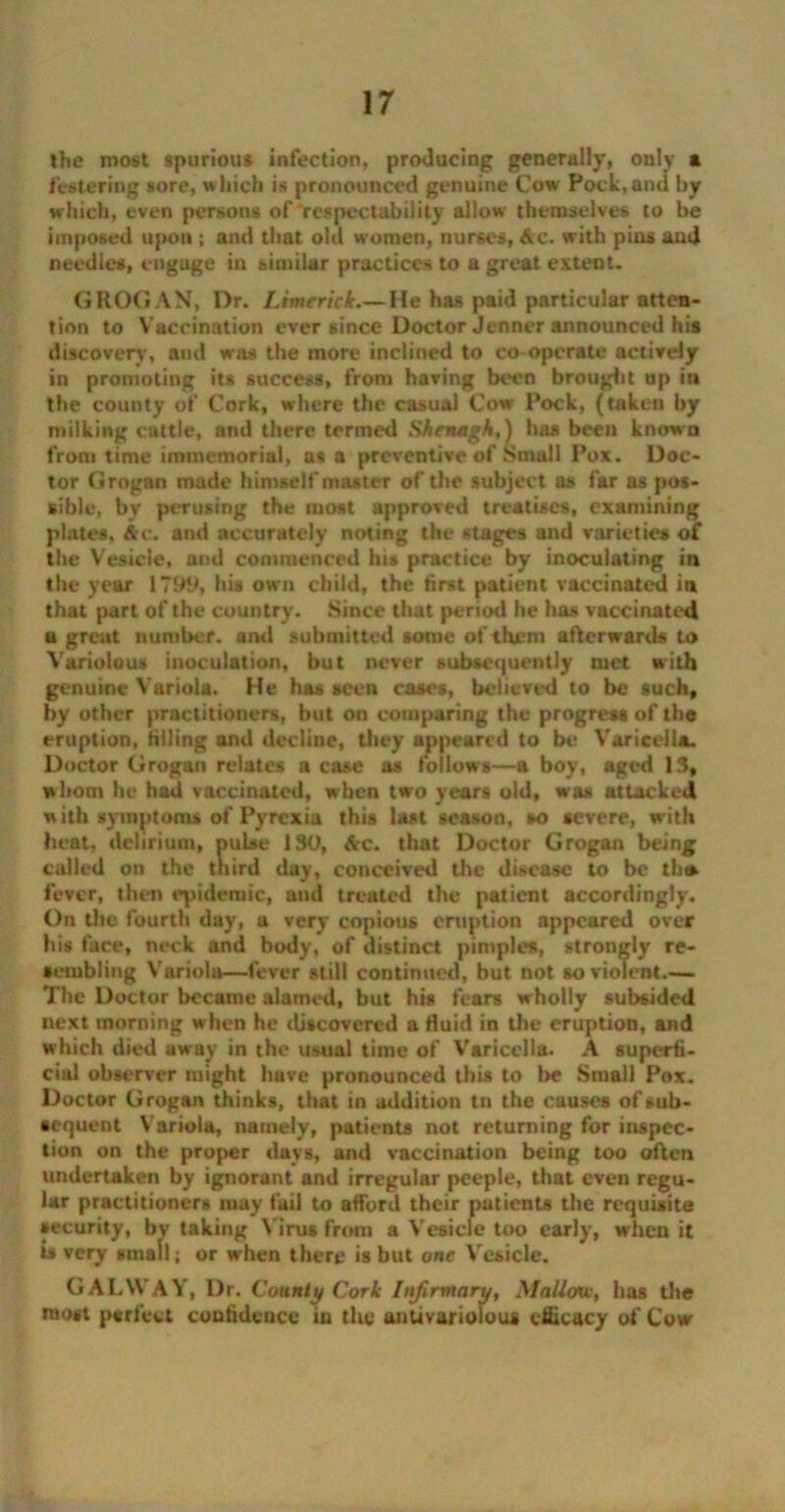 the most spurious infection, producing generally, only a festering sore, which is pronounced genuine Cow Pock,and by which, even persons of ‘respectability allow themselves to be imposed upon ; and that old women, nurses, Ac. with pins and needles, engage in similar practices to a great extent. GROGAN, I>r. Limerick.— He has paid particular atten- tion to Vaccination ever since Doctor Jenner announced his discovery, and was the more inclined to co operate actively in promoting its success, from having been brought up in the county of Cork, where the casual Cow Pock, (taken by milking cattle, and there termed Shenagh,) has been known from time immemorial, as a preventive of Small Pox. Doc- tor Grogan made himself master of the subject as far as pos- sible, by perusing the most approved treatises, examining plates, Arc. and accurately noting the stages and varieties of the Vesicle, and commenced his practice by inoculating in the year 179th his own child, the first patient vaccinated in that part of the country. Since that period he has vaccinated a great number, and submitted some of them afterwards to Variolous inoculation, hut never subsequently met with genuine Variola. He has seen cases, believed to be such, by other practitioners, but on comparing the progress of the eruption, filling and decline, they appeared to be Varicella. Doctor Grogan relates a case as follows—a boy, aged 13, whom be had vaccinated, when two years old, was attacked w ith symptoms of Pyrexia this last season, so severe, with heat, delirium, pulse 130, Ac. that Doctor Grogan being called on the third day, conceived the disease to be th® fever, then epidemic, and treated the patient accordingly. On the fourth day, a very copious eruption appeared over his face, neck and body, of distinct pimples, strongly re- sembling Variola—fever still continued, but not so violent.— The Doctor became alamed, but his fears wholly subsided next morning when he discovered a fluid in the eruption, and which died away in the usual time of Varicella. A superfi- cial observer might have pronounced this to be Small Pox. Doctor Grogan thinks, that in addition tn the causes of sub- sequent Variola, namely, patients not returning for inspec- tion on the proper days, and vaccination being too often undertaken by ignorant and irregular peeple, that even regu- lar practitioners may fail to afford their patients the requisite security, by taking Virus from a Vesicle too early, when it is very small; or when there is but one Vesicle. GALWAY, Dr. County Cork Itifirmaru, Mallow, has the roost perfect confidence in the anUvariolou* efficacy of Cow