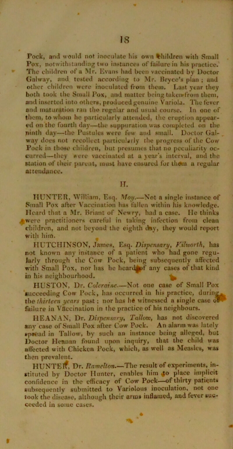 Pock, and would not inoculate his own Children with Small Pox, notwithstanding two instances of failure in his practice. The children of a Mr. Evans had been vaccinated by Doctor Galway, and tested according to Mr. Bryce’s plan ; and other children were inoculated from them. Last year they both took the Small Pox, and matter being takeirdroin them, and inserted into others, produced genuine Variola. The fever and maturation ran the regular and usual course. In one of them, to whom he particularly attended, the eruption appear- ed on the fourth day—the suppuration was completed on the ninth day—the Pustules were few and small. Doctor Gal- way does not recollect particularly the progress of the Cow Pock in those children, hut presumes that no peculiarity oc- curred—they were vaccinated at a year’s interval, and the station of their parent, must have ensured for thorn a regular attendance. IT. HUNTER, William, Esq. Mot/.—Not a single instance of Small Pox after Vaccination has fallen within his knowledge. Heard that a Mr. Briant of Newry, had a case. He thinks >were practitioners careful in taking infection from clean children, and not beyond the eighth day, they would report with him. HUTCHINSON, James, Esq. Dispensary, KUworth, has not known any instance of a patient who had gone regu- larly through the Cow Pock, being subsequently affected with Small Pox, nor lias lie hcardgpf any cases of that kind in his neighbourhood. ^ HUSTON, Dr. Coleraine.—Not one case of Small Pox succeeding Cow Pock, lias occurred in his practice, during, the thirteen years past; nor lias lie witnessed a single case oPP failure in Vaccination in the practice of his neighbours. HEANAN, Dr. Dispensary, Talloiv, lias not discovered any case of Small Pox after Cow Pock. An alarm was lately spread in Tallow, by such an instance being alleged, but Doctor Heanan found upon inquiry, that the child was affected with Chicken Pock, which, as well as Measles, was then prevalent. HUNTElf, Dr. Ramelton.—The result of experiments, in- stituted by Doctor Hunter, enables him 4° place implicit confidence in the efficacy of Cow Pock—of thirty patients subsequently submitted to Variolous inoculation, not one took the disease, although their anus inflamed, and fever suc- ceeded in some cases. * *% * V