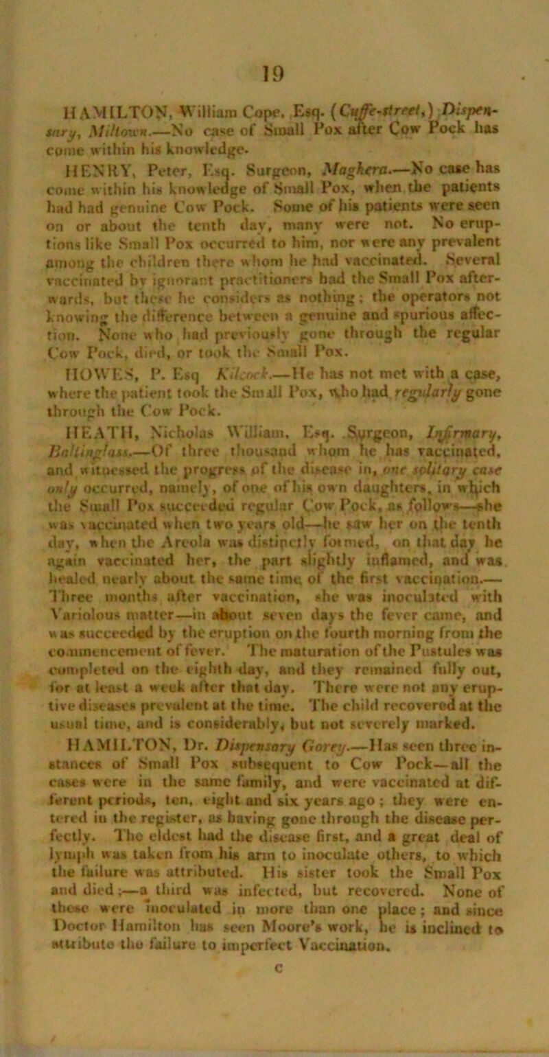 HAMILTON; VViiliam Cope. Esq. {Cuffe-street^) Dispen- sary, XIiHew*.—No case of Small Pox after Cow Pock lias come w ithin his knowledge. HENRY, Peter, Esq. Surgeon, Xfagkera—No case has come within his know ledge of Small Pox, when the patients hud had genuine Cow Pock. Some of his patients were seen on or about the tenth day, many were not. No erup- tions like Small Pox occurred to him, nor were any prevalent among the children there whom he had vaccinated. Several vaccinated bv ignorant practitioners had the Small Pox after- wards, but these he considers as nothing ; the operators not knowing the difference between a genuine and spurious affec- tion. None who had previously gone through the regular Cow Pock, died, or took the Small Pox. HOWES, P. Esq Kilcocl.—He has not met with a case, w here the patient took the Sm ill Pox, n,ho had regularly gone through the Cow Pock. HEATH, Nicholas William, Esq. Surgeon, h\firmary, BnHinglats.—Of throe thousand whom he has vaccinated, and w itpessed the progress of the disease in, one solitary case only occurred, namely, of one of hi* own daughter*, in wtych the Small Pox succeeded regular Cow Pock, ns follows—she was vaccinated when two year* old—he *aw her on the tenth day, when the Areola was distinctly formed, on that day he again vaccinated her, the part slightly inflamed, and was healed nearly about the same time of the first vaccination— Three months after vaccination, she was inoculated with Variolous matter—in about seven days the fever cainc, and w as nucceechtd by the eruption on the fourth morning from the commencement of fever. The maturation of the Pustule# was completed on the eighth day, and they remained fully out, tor at least a week after that day. There were not any erup- tive disease* prevalent at the time. The child recovered at the usual time, and i» considerably, but not severely marked. HAMILTON, l)r. Dispensary Corey—Ha# seen three in- stance# of Small Pox subsequent to Cow Pock—all the eases were in the same family, and were vaccinated at dif- ferent period*, ten, eight and six years ago ; they were en- tered iu the register, a* having gone through the disease per- fectly. The eldest had the disease first, and a great deal of lymph was taken from hi* arm to inoculate others, to which the failure wus attributed. His sister took the Small Pox and died;—a. third w as infected, hut recovered. None of those were inoculated in more than one place; and since Doctor Hamilton ha# teen Moore’s work, he is inclined to attribute the failure to imperfect Vaccination. c