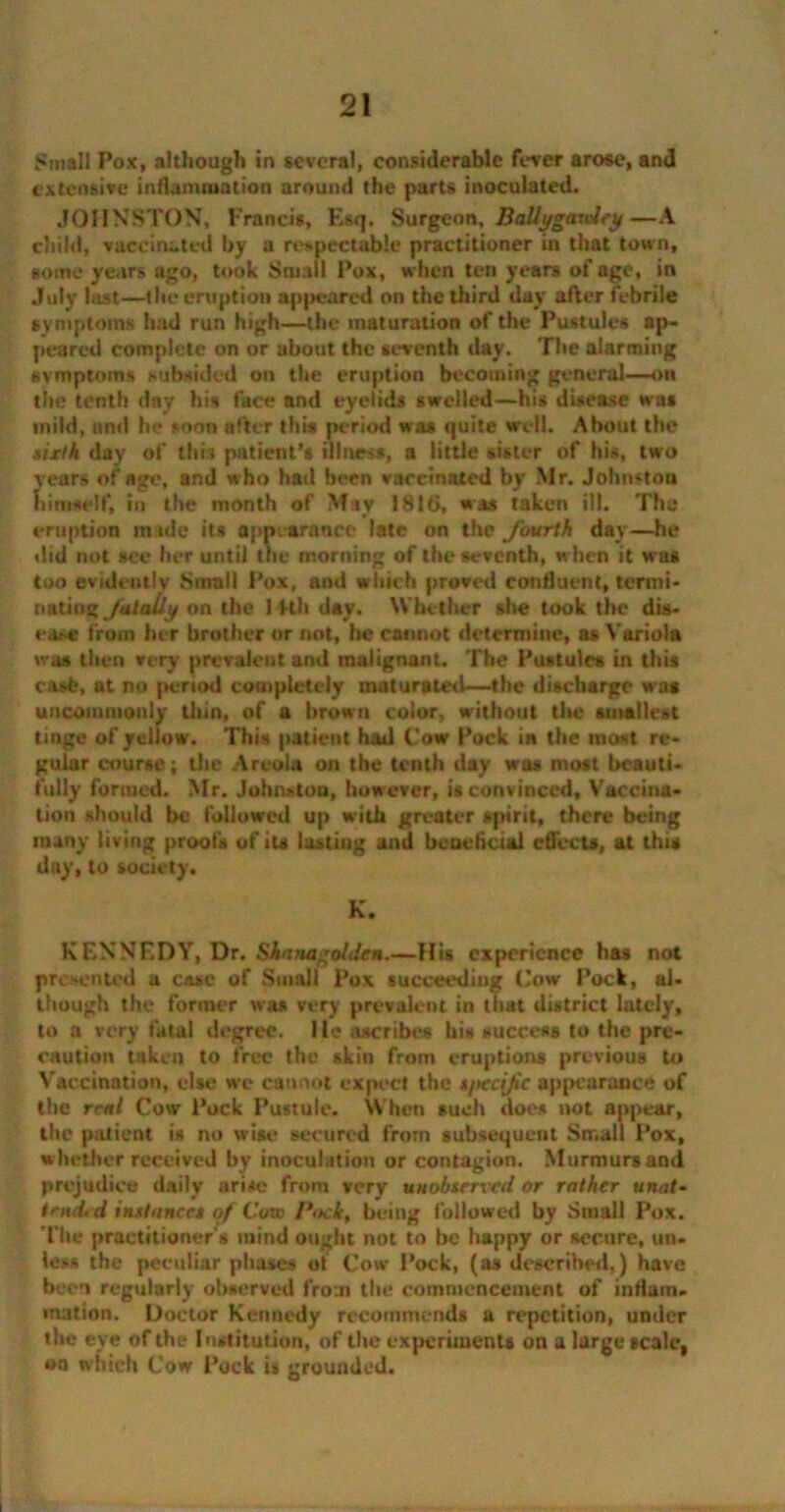 Small Pox, although in several, considerable fever arose, and extensive inflammation around the parts inoculated. JOHNSTON, Francis, Esq. Surgeon, Ballygaudey—A child, vaccinated by a respectable practitioner in that town, some years ago, took Small Pox, when ten years of age, in July last—the eruption appeared on the third day after febrile symptoms had run high—the maturation of the Pustules ap- peared complete on or about the seventh day. The alarming symptoms subsided on the eruption becoming general—on the tenth day his face and eyelids swelled—his disease was tnild, and he soon after this period was quite well. About the sixth day of this patient’s illness, a little sister of his, two years of age, and who had been vaccinated by Mr. Johnston himself, in the month of May 1816, was taken ill. The eruption made its appearance late on the fourth day—he did not see her until the morning of the seventh, when it was too evidently Small Pox, and which proved confluent, termi- natinjz Jointly on the 14th day. Whether site took the dis- ease from her brother or not, he cannot determine, as Variola was then very prevalent and malignant. The Pustules in this cast, at no period completely maturated—the discharge was uncommonly thin, of a brown color, without the smallest tinge of yellow. This patient had Cow Pock in the most re- gular course; the Areola on the tenth day was most beauti- fully formed. Mr. Johnston, however, is convinced. Vaccina- tion should he followed up with greater spirit, there being many living proofs of its lasting and beneficial effects, at this day, to society. K. KENNEDY, Dr. Shnnagolden.—His experience has not presented a casc of Small Pox succeeding Cow Pock, al- though the former was very prevalent in that district lately, to a very fatal degree. He ascribes his success to the pre- caution taken to free the skin from eruptions previous to Vaccination, else we cannot expect the s/tecife appearance of the rent Cow Pock Pustule. When such does not appear, the patient is no wise secured from subsequent Small Pox, whether received by inoculation or contagion. Murmurs and prejudice daily arise from very unobserved or rather unat- tmd< d instances of Cow Pock, being followed by Small Pox. The practitioner's mind ought not to be happy or secure, un- less the peculiar pluses ot Cow Pock, (as described,) have been regularly observed from the commencement of inflam- mation. Doctor Kennedy recommends a repetition, under the eye of the Institution, of the experiments on a large scale, on tvfiieh Cow Pock is grounded.