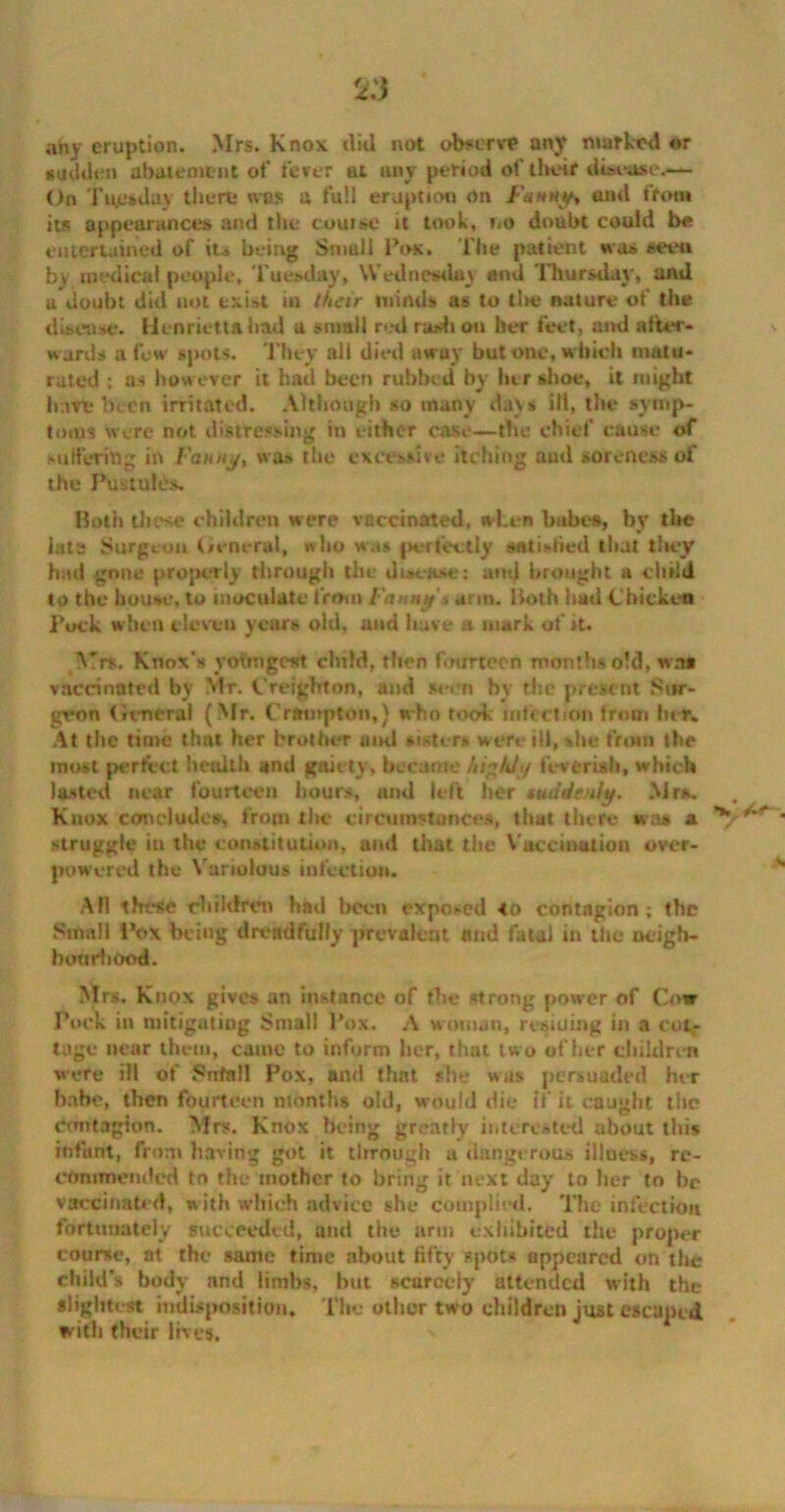 2:3 any eruption. Mrs. Knox did not observe an)' marked or sudden abatement of fever at any period of their disease.— On Tuesday there was a full eruption on Fanny, and from its appearances and the course it took, no doubt could be entertained of its being Small Pox. The patient was seen bv medical people, Tuesday, Wednesday and Thursday, and a doubt did not exist in their minds as to tlte nature of the disease. Henrietta had a small red rash on her feet, and after- wards a few spots. They all died away but one, which matu- rated ; as however it had been rubbed by her shoe, it might hare been irritated. Although so many days ill, the symp- toms were not distressing in either case—the chief cause of Mirt'erin^ in Fan tty, was the excessive Itching aud soreness of the Pustule Both these children were vaccinated, when babes, by the lata Surgeon General, who was perfectly satisfied that they had gone properly through the disease: amj brought a child to the house, to inoculate from Fanny'* arm. Both had Chicken Pock when eleven years old, and have a mark of it. Mrs. Knox's vohngctft child, then fourteen months old, wa# vaccinated by Mr. Creighton, and seen by the present Sur- geon General (Mr. Crumpton,} who rook infection from her. At the time that her brother and sisters were ill, she front the most perfect health and gaiety, became highly feverish, which lasted near fourteen hours, and left her suddenly. .Mrs. Knox conclude*, from the circumstances, that there was a ' struggle in the constitution, and that the Vaccination over- powered the Variolous infection. AH these children had been exposed to contagion; the .Small Pox being dreadfully prevalent and fatal in the neigh- bourhood. Mrs. Knox gives an instance of the strong power of Cow Pock in mitigating Small Pox. A woman, residing in a cot- tage near them, came to inform her, that two of her children were ill of Snfall Pox, and that she was persuaded her babe, then fourteen months old, would die If it caught the contagion. Mrs. Knox being greatly interested about this infant, from having got it through a dangerous illness, re- commended to the mother to bring it next day to her to be vaccinated, with which advice she complied. The infection fortunately succeeded, and the arm exhibited the proper course, at the same time about fifty spots appeared on the child’s body and limbs, but scarcely attended with the slightest indisposition. The other two children just escaped with their lives.