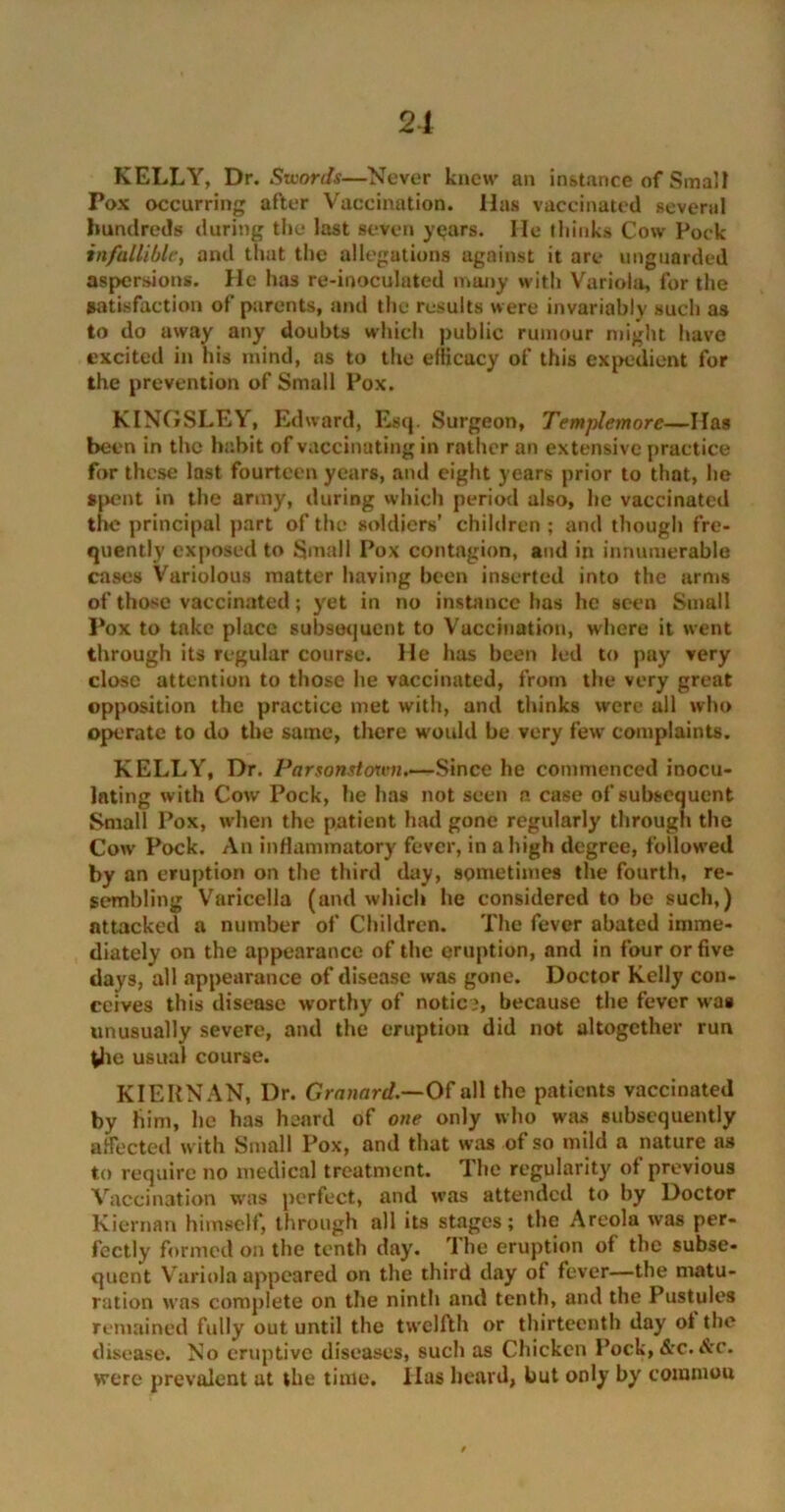 21 KELLY, Dr. Suiords—Never knew an instance of Small Pox occurring after Vaccination. Has vaccinated several hundreds during the last seven years. He thinks Cow Pock infallible, and that the allegations against it are unguarded aspersions. He has re-inoculated many with Variola, for the satisfaction of parents, and the results were invariably such as to do away any doubts which public rumour might have excited in his mind, as to the efficacy of this expedient for the prevention of Small Pox. KINGSLEY, Edward, Esq. Surgeon, Templemorc—Has been in the habit of vaccinating in rather an extensive practice for these last fourteen years, and eight years prior to that, he spent in the army, during which period also, he vaccinated the principal part of the soldiers’ children ; and though fre- quently exposed to Small Pox contagion, and in innumerable cases Variolous matter having been inserted into the arms of those vaccinated; yet in no instance has he seen Small Pox to take place subsequent to Vaccination, where it went through its regular course. He has been led to pay very close attention to those he vaccinated, from the very great opposition the practice met with, and thinks were all who operate to do the same, there would be very few complaints. KELLY, Dr. Parsonstorvn.—Since he commenced inocu- lating with Cow Pock, he has not seen n case of subsequent Small Pox, when the patient had gone regularly through the Cow Pock. An inflammatory fever, in a high degree, followed by an eruption on the third day, sometimes the fourth, re- sembling Varicella (and which he considered to be such,) attacked a number of Children. The fever abated imme- diately on the appearance of the eruption, and in four or five days, all appearance of disease was gone. Doctor Kelly con- ceives this disease worthy of notice, because the fever was unusually severe, and the eruption did not altogether run (he usual course. KIERNAN, Dr. Granard.—Of all the patients vaccinated by him, he has heard of one only who was subsequently affected with Small Pox, and that was of so mild a nature as to require no medical treatment. The regularity of previous Vaccination was perfect, and was attended to by Doctor Kiernan himself, through all its stages; the Areola was per- fectly formed on the tenth day. ’1 he eruption of the subse- quent V ariola appeared on the third day of fever—the matu- ration was complete on the ninth and tenth, and the Pustules remained fully out until the twelfth or thirteenth day ot the disease. No eruptive diseases, such as Chicken Pock, &c. &c. were prevalent at the time. Has heard, but only by commou