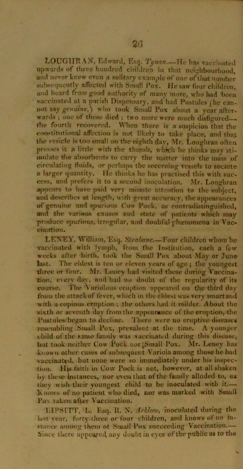 LOUGHRAN, Edward, Esq. 'I'ynnn—fie has vaccinated upward* of three hundred children in that neighbourhood, and never knew even a solitary example of one of that number subsequently affected with Small Pox. He saw four children, and heard from good authority of many more, who had been vaccinated at a parish Dispensary, and had Pustules (he can- not say genuine,) who took Small Pox about a year after- wards ; one of these died ; two more were much disfigured— the fourth recovered. When there is a suspicion that the constitutional affection is not likely to take place, and that the vesicle is too small on the eighth day, Mr. Loughran often presses it n little with the thumb, which he thinks may sti- mulate the absorbents to carry the matter into the mass of circulating fluids, or perhaps the secerning vessels to secrete a larger quantity. He thinks he has practised this with suc- cess, and prefers it to a second inoculation. Mr. Loughran appears to have paid very minute attention to the subject, and describes at length, with great accuracy, the appearances of genuine and spurious Cow Pock, as contradistinguished, and the various causes and state of patients which may produce spurious, irregular, and doubful phamomena in Vac- cination. LKNEY, William, Esq. Sirahane—Four children whom he vaccinated with lymph, from the Institution, each a few weeks after birth, took the Small Pox about May or June last. The eldest is ten or eleven years of qge; the youngest three or four. Mr. Leney had visited these during Vaccina- tion, every day, and had no doubt of the regularity of its course. The Variolous eruption appeared on the third day from the attack of fever, which in the ehlrst was very smartand with a copious eruption ; the others had it milder. About the xixth or seventh day from the appearance of the eruption, the Pustules began to decline. There were no eruptive diseases resembling Small Pox, prevalent at the time. A younger child of the same family was vaccinated during this disease, but took neither Cow Pock nor (Small Pox. Mr. Leney has known other cases of subsequent Variola among those he had vaccinated, but none were so immediately under his inspec- tion. His faith in Cow Pock is not, however, at all shaken It v these instances, nor even that of the family alluded to, as they wish their youngest child to be inoculated with it.— Knows of no patient who died, nor was market! with Small Pox taken after Vaccination. LI PS ITT, L. Esq. 11. N. ArhJnw, inoculated during the last rear, forty-three or four children, and knows of no in- stance among them ot Small Pox succeeding Vaccination.— Since there appeared any doubt iu eyes of the public as to the