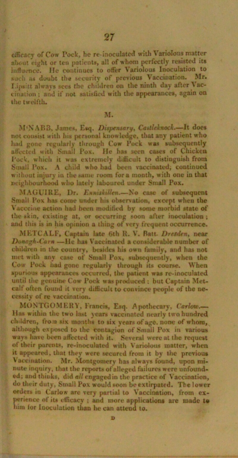 2 7 cificacy of Cow Pock, he re-inoculated with A ariolous matter about eight or ten patients, all of whom perfectly resisted its influence. He continues to offer Variolous Inoculation to such us doubt the security' of previous Vaccination. Mr. IJpsitt always sees the children on the ninth day after \ ac- cination ; and if not satisfied with the appearances, again on the twelfth. M. M'XABB, James, Esq. Dispensary, Cadleknock.—It docs not consist with his personal knowledge, that any patient who had gone regularly through Cow Pock was subsequently affected with Small Pox. He has seen cases of Chicken Pock, which it was extremely difficult to distinguish from Small Pox. A child who had been vaccinated, continued without injury in the same room fora month, with one in that neighbourhood who lately laboured under Small Pox. MAGUIRE, I)r. Enniskillen—No case of subsequent Small Pox has come under his observation, except when the Yaceciue action had been modified by some morbid state of the skin, existing at, or occurring soon after inoculation ; and this is in his opinion a thing of very frequent occurrence. METCALF, Captain late 6th R. V. Batt- Dresden, near Dona^h-Corn —He has Vaccinated a considerable number of children in the country, besides his own family, and has not met with any case of Small Pox, subsequently, when the Coiv Pock had gone regularly through its course. When spurious appearances occurred, the patient was re-inoculated until the genuine Cow Pock was produced : but Captain Met- calf often found it very difficult to convince people of tbe ne- cessity of re vaccination. MONTGOMERY, Francis, Esq. Apothecary, Carlow.— 11ns within the two last years vaccinated nearly two hundred children, from six months to six years of age, none of whom, although exposed to the contagion of Small Pox in various wavs have been affected with it. Several were at the request of their parents, re-inoculated with Variolous matter, when it appeared, that they were secured from it by the previous Vaccination. Mr. Montgomery has always found, upon mi- nute inquiry, that the reports of alleged failures were unfound- ed; and thinks, did all engaged in the practice of Vaccination, do their duty, Small Pox would soon be extirpated. The lower orders in Carlow are very partial to Vaccination, from ex- perience of its efficacy ; and more applications are made to him lor Inoculation than he can attend to. 0