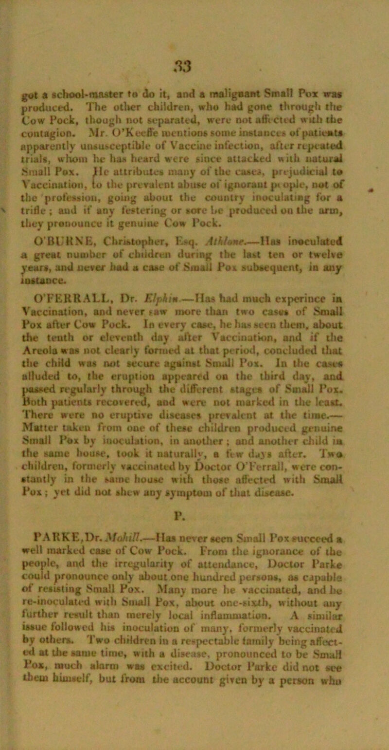 got a school-master to do it, ami a malignant Small Pox was produced. The otl»er children, who had gone through the Cow Pock, though not separated, were not affected with the contagion. Mr. O’Keeffe mentions some instances of putiewts apparently unsusceptible of Vaccine infection, after repeated trials, whom he has heard were since attacked with natural Small Pox. lie attributes many of the cases, prejudicial to Vaccination, to the prevalent abuse of ignorant p« opJe, not of the profession, going about the country inoculating for a v trifle ; and if any festering or sore be produced on the arm, they pronounce it genuine Cow Pock. O'BUKXE, Christopher, Esq. A th/one.—lias inoculated a great number of children during the last ten or twelve years, and never had a case of Small Pox subsequent, in any instance. O’FERR ALL, Dr. FJpkim.—lias had much experince in Vaccination, and never law more than two case* of Small Pox after Cow Pock. In every case, he has seen them, about the tenth or eleventh day after Vaccination, and if the Areola was not clearly formed at that period, concluded that the chHd was not secure against Small Pox. In the cases alluded to, the eruption appeared on the third day, and passed regularly through the different stages of Small Pox. Both patients recovered, and were not marked in the least. There were no eruptive diseases prevalent at the time.— Matter takcu from one of these children produced genuine Small Pox by inoculation, in another ; and another dhitid m the same house, took it naturally, a few days after. Two children, formerly vaccinated by Doctor O’Fcrrall, w ere con- stantly in the same house with those affected with Small Pux ; yet did uot shew auy symptom of that disease. P. PARKE,Dr. MahiH.—Has never seen Small Pox succeed a well marked case of Cow Pock, from the ignorance of the people, and the irregularity of attendance. Doctor Parke could pronounce only ubout one hundred persons, as capable of resisting Small Pox. Many more he vaccinated, and he re-inoculated with Small Pox, about one-sixth, without any further result than merely local inflammation. A similar issue followed his inoculation of many, formerly vaccinated by others. Two children in a respectable lamily being affect- ed at tlie same time, w ith a disease, pronounced to be Small Pox, much alarm was excited. Doctor Parke did not see them himself, but from the account given by a person who