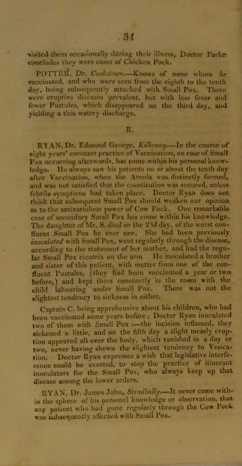:u waited them occasionally daring their illness, Doctor Parke concludes they were cases of Chicken Pock. POTT Ell, Dr. Cookstnvm—Knows of none whom he vaccinated, anti who were seen from the eighth to the tenth day, being subsequently attacked with Small Pox. There were eruptive diseases prevalent, but with less fever and fewer Pustules, which disappeared on the third day, and yielding a thiu watery discharge. IT RYAN, Dr. Edmund George, Kilkenny.—In the course of eight years’ constant practice of Vaccination, no case of Small Pox occurring afterwards, has come within his personal know- ledge. He always saw his patients on or about the tenth day after Vaccination, when the Areola was distinctly formed, and was not satisfied that the constitution was secured, unless febrile symptoms had taken place. Doctor Ryan does not think that subsequent Small Pox should weaken our opinion as to the antivariolous power of Cow Pock. One remarkable case of secondary Small Pox has come within his knowledge. The daughter of Mr. S. died on the 23d day, of the worst con- fluent Small Pox he ever saw. She had been previously inoculated with Small Pox, went regularly through the disease, according to the statement of her mother, and had the regu- lar Small Pox cicatrix on the arm. He inoculated a brother and sister of this patient, with matter from one of the con- fluent Pustules, (they had been vaccinated a year or two before,) and kept them constantly in the room with the child labouring under Small Pox. There was not the slightest tendency to sickness in either. Captain C. being apprehensive about his children, who had been vaccinated some years before; Doctor Ryan inoculated two of them with Small Pox the incision inflamed, they sickened a little, and on the fifth day a slight measly erup- tion appeared all over the body, which vanished in a day or two, never having shewn the slightest tendency to Vesica- tion. Doctor Ryan expresses a wish that legislative interfe- rence could be exerted, to stop the practice of itinerant inoculators for the Small Pox, who always keep up that disease among the lower orders. RYAN, Dr. James John, Stradbally—It never came with- in the sphere of his personal knowledge or observation, that any patient who had gone regularly through the Cow Pock was subsequently affected with Small Pax.