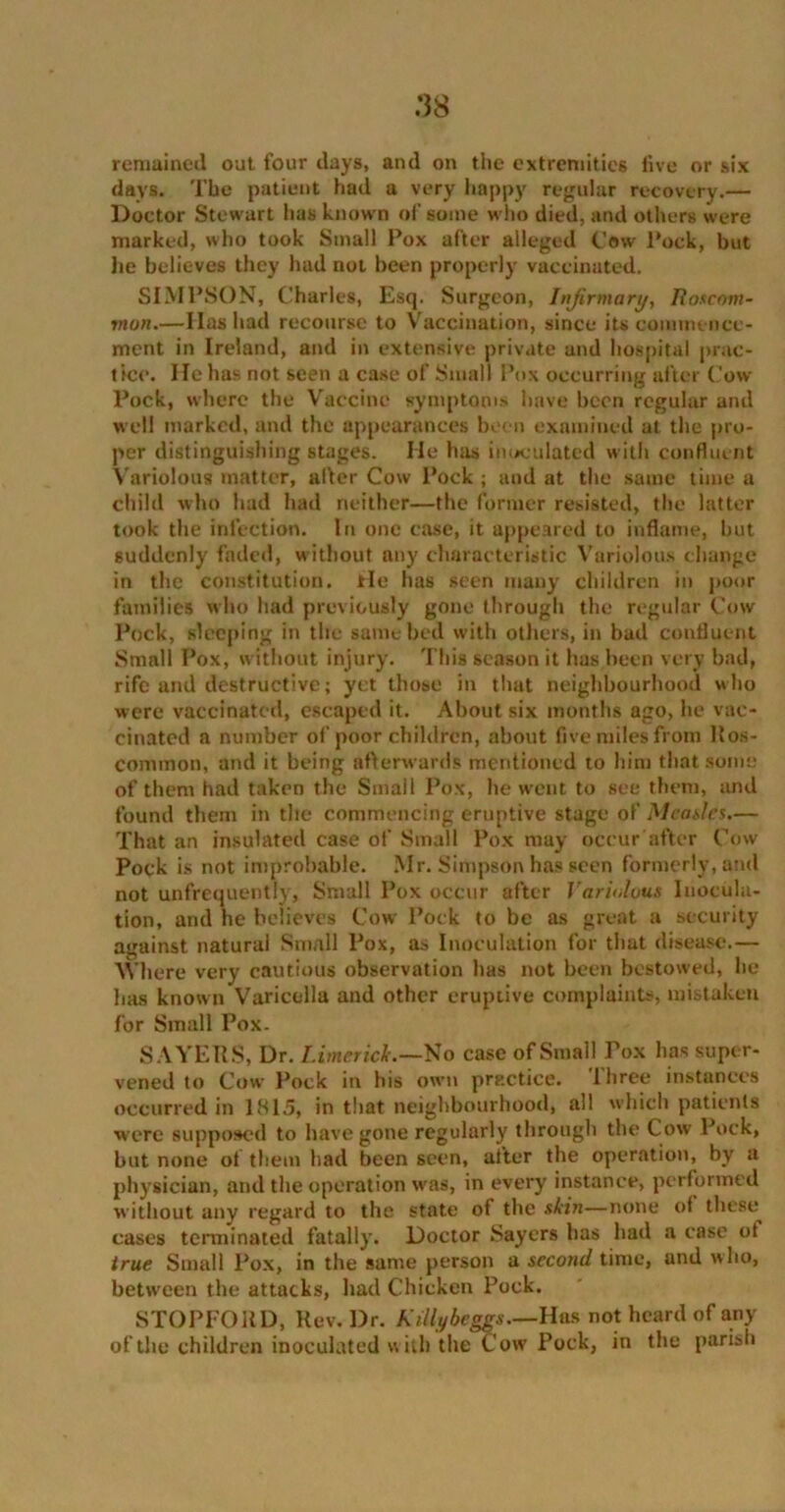 :]$ remained out four days, and on the extremities five or six days. The patient had a very happy regular recovery.— Doctor Stewart has known of some who died, and others were marked, who took Small Pox after alleged Cow Pock, but lie believes they luvd not been properly vaccinated. SIMPSON, Charles, Esq. Surgeon, Infirmary, Roscom- mon.—Has had recourse to Vaccination, since its commence- ment in Ireland, and in extensive private and hospital prac- tice. lie has not seen a case of Small Pox occurring after Cow Pock, where the Vaccine symptom. have been regular and well marked, and the appearances been examined at the pro- per distinguishing stages. He has inoculated with confluent Variolous matter, after Cow Pock ; and at the same time a child who had had neither—the former resisted, the latter took the infection. In one case, it appeared to inflame, but suddenly faded, without any characteristic Variolous change in the constitution, tie has seen many children in poor families who had previously gone through the regular Cow Pock, sleeping in the same bed with others, in bad confluent Small Pox, without injury. This season it has been very bad, rife and destructive; yet those in that neighbourhood who were vaccinated, escaped it. About six months ago, he vac- cinated a number of poor children, about five miles from Ros- common, and it being afterwards mentioned to him that some of them had taken the Small Pox, he went to see them, and found them in the commencing eruptive stage of Meades.— That an insulated case of Small Pox may occur after Cow Pock is not improbable. Mr. Simpson has seen formerly, and not unfrequently, Small Pox occur after Variolous Inocula- tion, and he believes Cow Pock to be as great a security against natural Small Pox, as Inoculation for that disease.— Where very cautious observation has not been bestowed, he has known Varicella and other eruptive complaints, mistaken for Small Pox. SAYERS, Dr. Limerick.—No case of Small Pox has super- vened to Cow Pock in his own practice. Ihree instances occurred in 1815, in that neighbourhood, all which patients were supposed to have gone regularly through the Cow Pock, but none of them had been seen, after the operation, by a physician, and the operation was, in every instance, performed without any regard to the state of the skin—none of these cases terminated fatally. Doctor Sayers has had a case of true Small Pox, in the same person a second time, and who, between the attacks, had Chicken Pock. STOPFOItD, Rev. Dr. Killybeggs—Has not heard of any of the children inoculated with the Cow Pock, in the parish
