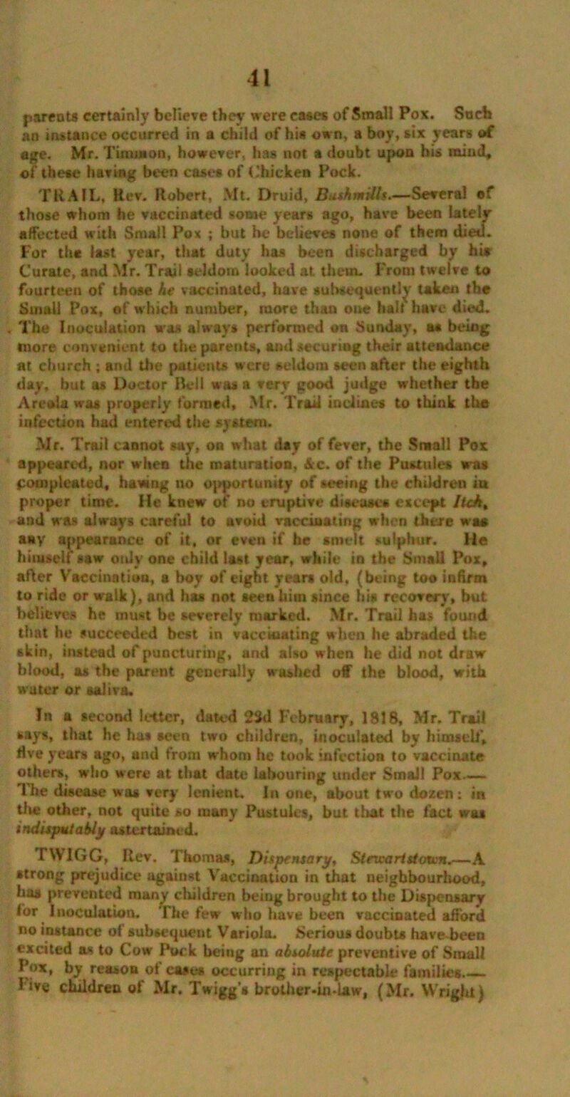 parents certainly believe they were cases of Small Pox. Such an instance occurred in a child of his own, a boy, six years of age. Mr. Timm on, however, has not a doubt upon bis mind, of these having been cases of Chicken Pock. TRAIL, Rev. Robert, Mt. Druid, Bushmills.—Several of those whom he vaccinated some years ago, have been lately affected with Small Pox ; but he believes none of them died. For th* last year, that duty has been discharged by hi* Curate, and Mr. Trail seldom looked at them. From twelve to fourteen of those he vaccinated, have subsequently taken the Small Pox, of which number, more than one hail have died. . The Inoculation was always performed on Sunday, as being more convenient to the parents, ami securtng their attendance at church ; and the patients were seldom seen after the eighth day, but. as Doctor Beil was a very good judge whether the Areola was properly formed, Mr. Trad inclines to think the infection had entered the system. Mr. Trail cannot say, on what day of fever, the Small Pox appeared, nor when die maturation, &c. of the Pustules was pompleated, hawing no opportunity of seeing the children in proper time. He knew of no eruptive diseases except Itch, and was always careful to avoid vaccinating when there was any appearance of it, or even if he smelt sulphur. He himself saw only one child last year, while in the Small Pox, after Vaccination, a boy of eight years old, (being too infirm to ride or walk), and has not seen him since his recovery, but believes he must be severely marked. Mr, Trail has found that he succeeded best in vaccinating when he abraded the skin, instead of puncturing, and also when he did not draw blood, as the parent generally washed off the blood, with water or saliva. In a second letter, dated 23d February, 1818, Mr. Trail says, that he has seen two children, inoculated by himself, live years ago, and from whom he took infection to vaccinate others, who were at that date labouring under Small Pox The disease was very lenient. In one, about two dozen: in tile other, not quite so many Pustules, but that the fact wa* indisputably astertained. TW1GG, Rev. Thomas, Dispensary, Stm-aristatin.—A strong prejudice against Vaccination in that neighbourhood, has prevented many children being brought to the Dispensary for Inoculation. The few who have been vaccinated afford no instance of subsequent Variola. Serious doubts have-been excited as to Cow Puck being an absolute preventive of Small Pox, by reason of cases occurring in respectable families— live children of Mr. Twiggs brother-in-law, (Mr. Wright)