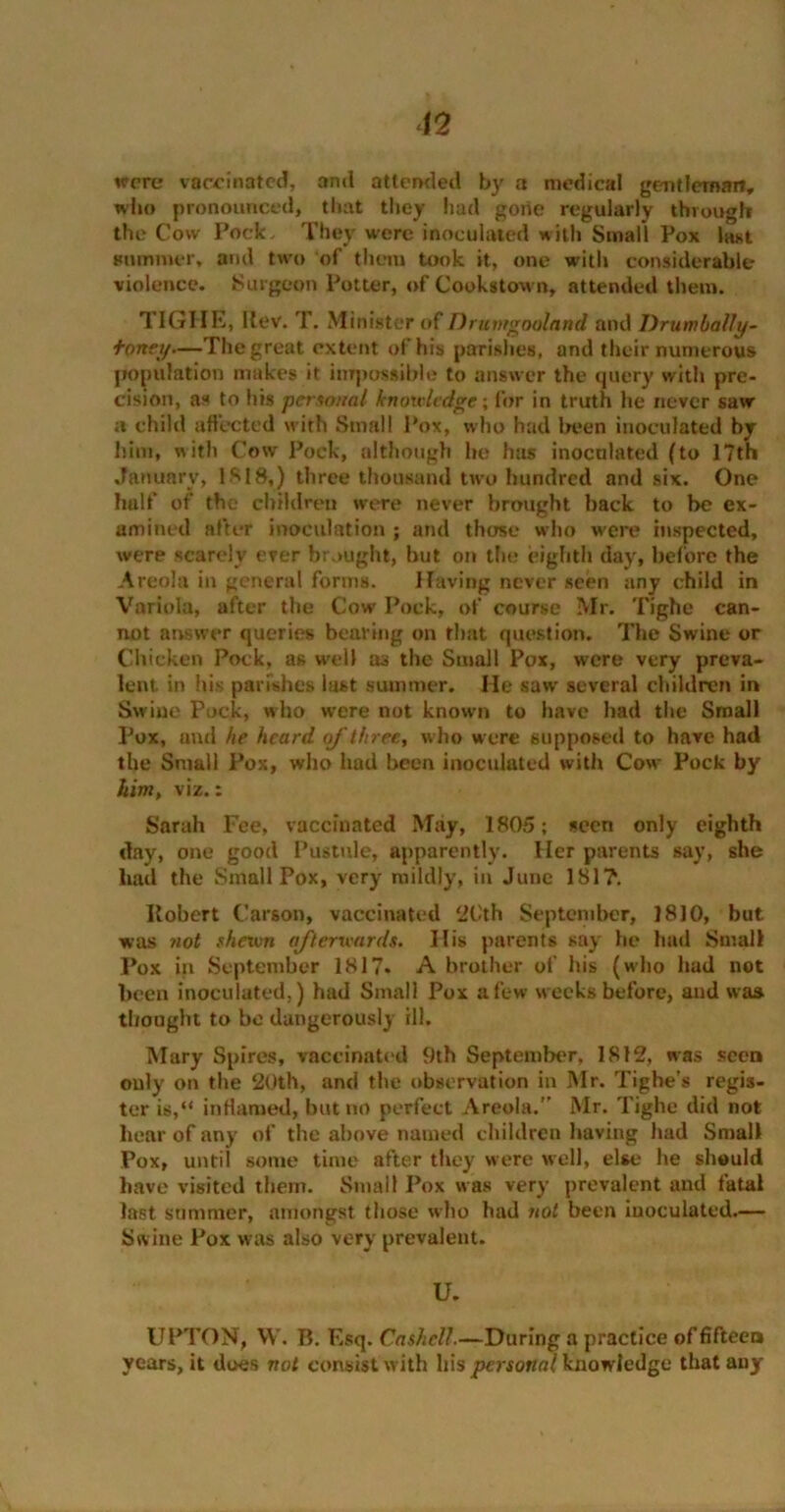 wore vaccinated, and attended by a medical gentleman, who pronounced, that they had gone regularly through the Cow Pock, They were inoculated with Small Pox last summer, and two of them took it, one with considerable violence. Surgeon Potter, of Coohstown, attended them. TIG I IE, llev. T. Minister of Drunrgooland and Drumbalfy- fortey—The great extent of his parishes, and their numerous population makes it impossible to answer the query with pre- cision, as to his personal knowledge; for in truth he never saw a child affected with Small Pox, who had been inoculated by him, with Cow Pock, although he has inoculated (to 17th January, 1818,) three thousand two hundred and six. One half of the children were never brought hack to be ex- amined after inoculation ; and those who were inspected, were scarely ever brought, hut on the eighth day, before the Areola in general forms. Having never seen any child in Variola, after the Cow Pock, of course Mr. Tighe can- not answer queries bearing on that question. The Swine or Chicken Pock, as well as the Small Pox, were very preva- lent. in his parishes last summer. He saw several children in Swine Pock, who were not known to have had the Small Pox, and be heard of three, who were supposed to have had the Small Pox, who had been inoculated with Cow Pock by him, viz.: Sarah Fee, vaccinated May, 1805; seen only eighth day, one good Pustule, apparently. Her parents say, she had the Small Pox, very mildly, in June 181?. Ilobert Carson, vaccinated 2Cth September, ]810, but was not shewn afterwards. His parents say he had Small Pox in September 1817. A brother of his (who had not been inoculated.) had Small Pox a few weeks before, and was thought to be dangerously ill. Mary Spires, vaccinated 9th September, 1812, was seen only on the 20th, and the observation in Mr. Tighe’s regis- ter is,“ inHamed, but no perfect Areola.” Mr. Tighe did not hear of any of the above named children having had Small Pox, until some time after they were well, else he should have visited them. Small Pox was very prevalent and fatal last summer, amongst those who had not been iuocuiated.— Swine Pox was also very prevalent. U. UPTON, W. B. Esq. Cashell.—During a practice of fifteen years, it does not consist with his personal knowledge that any