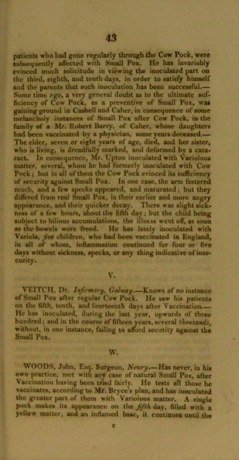 patients who had gone regularly through the Cow Pock, were subsequently affected with Small Pox. He has invariably evinced much solicitude in viewing the inoculated part on the third, eighth, and tenth days, in order to satisfy himself and the parents that such inoculation has been successful.— Some time ego, a very general doubt as to the ultimate suf- ficiency of Cow Pock, as a preventive of Small Pox, was gaining ground in Casheil and Caher, in consequence of some melancholy instances of Small Pox after Cow Pock, in the family of a Mr. Robert Barry-, of Caher, whose daughters had been vaccinated by a physician, some years deceased.— The elder, seven or eight years of age, died, and her sister, who is living, is dreadfully marked, and deformed by a cata- ract. In consequence, Mr. Upton inoculated with Variolous matter, several, whom be had formerly inoculated with Cow Pock ; but in all of them the Cow Pock evinced its sufficiency of security against Small Pox. In one case, the arm festered much, and a few specks appeared, and maturated ; but they differed from real Small Pox, in their earlier and more angry appearance, and their quicker decay. There was slight sick- ness of a few hours, about the fifth day; but the child being subject to bilious accumulations, the illness went off, as soon as the bowels were freed. He has lately inoculated with Variola, five children, who had been vaccinated in England, in all of whom, inflammation continued for four or five days without sickness, specks, or any thing indicative of inse- curity. V. VEITCH, Dr. Infirmary, Galway.—Knows of no instance of Small Pox after regular Cow Pock. He saw his patients on the fifth, tenth, and fourteenth days after Vaccination— He ha* inoculated, during the last year, upwards of three hundred ; and in the course of fifteen years, several thousands, without, in one instauce, failing to afiord security against the Small Pox. w. WOODS, John, Esq. Surgeon, Newry.—Has never, in his own practice, met w ith any case of natural Small Pox, after Vaccination having been tried fairly. He tests all those he vaccinates, according to Mr. Bryce’s plan, and has inoculated the greater part of them with Variolous matter. A single pock makes its appearance on the fifth day, filled with a yellow matter, and an inflamed base, it continues until the r