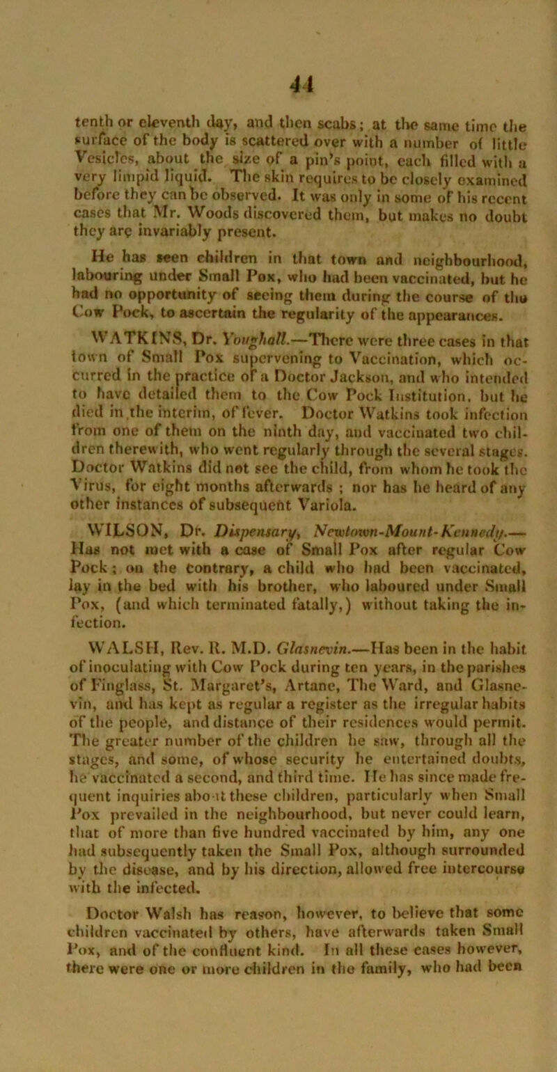 tenth or eleventh day, and then scabs; at tlw» same time the surface of the body is scattered over with a number of little Vesicles, about the size of a pin’s point, each filled with a very limpid liquid. The skin requires to be closely examined before they can be observed. It was only in some of his recent cases that Mr. Woods discovered them, but makes no doubt they are invariably present. He has seen children in that town and neighbourhood, labouring under Small Pox, who had been vaccinated, but he had no opportunity of seeing them during the course of tho Cow Pock, to ascertain the regularity of the appearances. WATKINS, Dr. Ybughatt.—There were three cases in that town of Small Pox supervening to Vaccination, which oc- curred in the practice of a Doctor Jackson, and who intended to have detailed them to the Cow Pock Institution, hut he died in the interim, of fever. Doctor Watkins took infection from one of them on the ninth day, and vaccinated two chil- dren therewith, who went regularly through the several stages. Doctor Watkins did not see the child, from whom he took the Virus, for eight months afterwards ; nor has he heard of any other instances of subsequent Variola. WILSON, Dr. Dispensary, Ncwtoivn-Mount-Kennedy Has not met with a case of Small Pox after regular Cow Pock; cm the Contrary, a child who Imd been vaccinated, lay in the bed with his brother, who laboured under Small Pox, (and which terminated fatally,) without taking the in- fection. WALSH, Rev. R. M.D. Glasnevin.—Has been in the habit of inoculating with Cow Pock during ten years, in the parishes of Finglass, St. Margaret’s, Artane, The Ward, and Glasne- vin, and has kept as regular a register as the irregular habits of the people, and distance of their residences would permit. The greater number of the children he saw, through all the stages, and some, of whose security he entertained doubts, he vaccinated a second, and third time. Tie has since made fre- quent inquiries abo it these children, particularly when Small Pox prevailed in the neighbourhood, but never could learn, that of more than five hundred vaccinated by him, any one had subsequently taken the Small Pox, although surrounded by the disease, and by his direction, allowed free intercourse with the infected. Doctor Walsh has reason, however, to believe that some children vaccinated by others, have afterwards taken Small Pox, and of the confluent kind. In all these cases however, there were one or more children in tho family, who had been