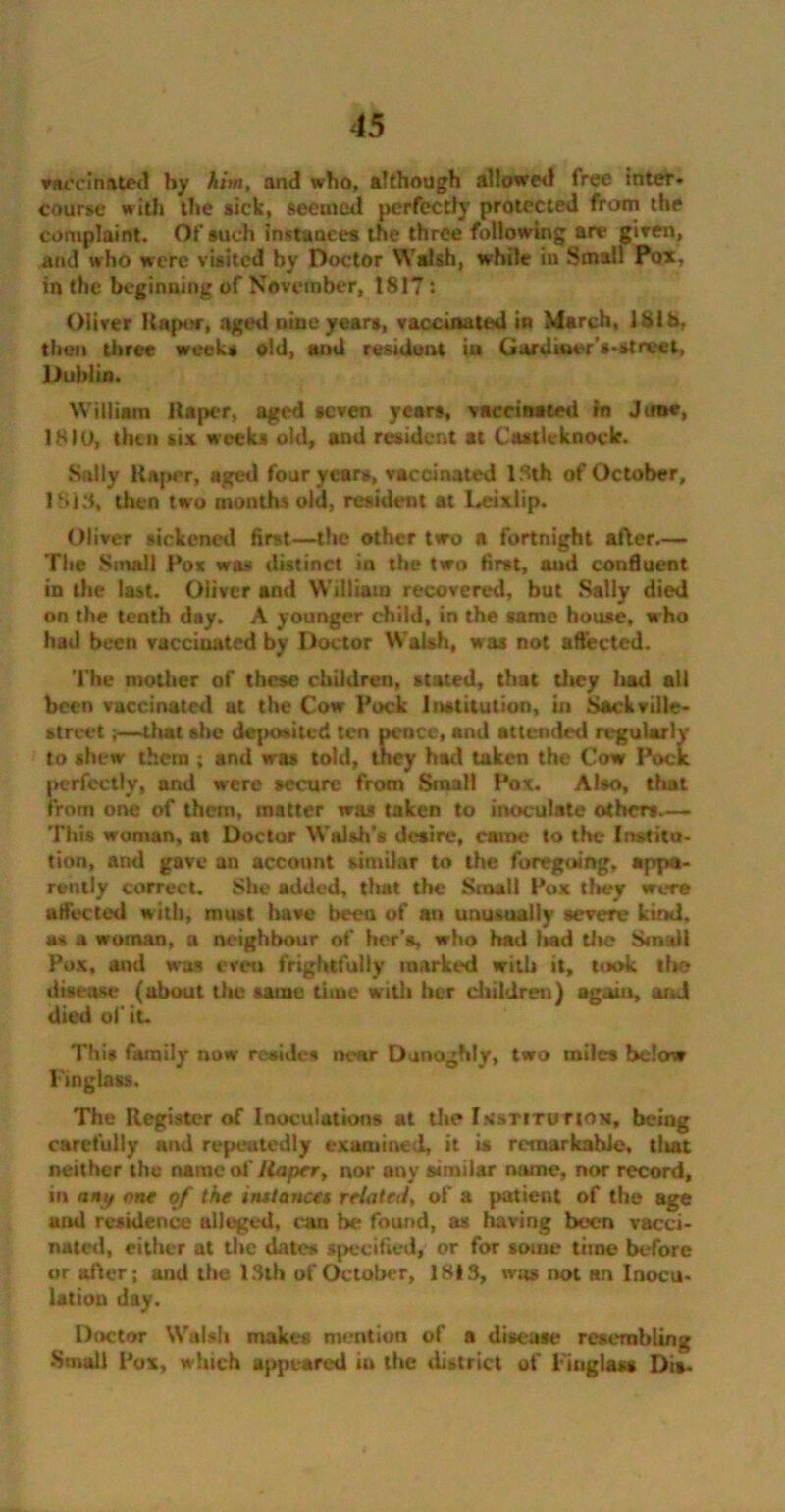 vaccinated by him, and who, although allowed free inter- course with the sick, seemed perfect!}’ protected from the complaint. Of such instances the three following an* given, and who were visited by Doctor Walsh, while in Small Pox, in the beginning of November, 1817: Oliver Hapor, aged nine years, vaccinated in March, 1818, then three weeks old, and resident iu Gardiner’s-street, Dublin. William ilaper, aged seven years, vaccinated in June, 1810, then six weeks old, and resident at Castieknock. Sally Raper, aged four years, vaccinated 13th of October, 1818, then two months old, resident at Leixlip. Oliver sickened first—the other two a fortnight after.— The Small Pox was distinct in the two first, and confluent in the last. Oliver and William recovered, but Sally died on the tenth day. A younger child, in the same house, who had been vacciuatod by Doctor Walsh, was not affected. The mother of these children, stated, that tl»ey had all been vaccinated at the Cow Pock Institution, in SacLville- street;—that she deposited ten pence, and attended regularly to shew them ; and was told, they had taken the Cow Pock perfectly, and were secure from Small Pox. Also, that from one of them, matter was taken to inoculate others— 'This woman, at Doctor Walsh's desire, came to the Instito- tion, and gave an account similar to the foregoing, appa- rently correct. She added, that the Small Pox they were affected with, must have been of an unusually severe kind, as a woman, a neighbour of her’s, who had had the Small Pox, and was even frightfully marked with it, took tin? disease (about the same time with her children) again, and died of it. This family now resides near Dunoghly, two miles below Fingtass. The Register of Inoculations at the Institution, being carefully and repeatedly examined, it is remarkable, tlutt neither the name of Ilaper, nor any similar name, nor record, in any one of the instancet related, of a patient of the age and residence alleged, can be found, as having been vacci- nated, either at the dates specified, or for some time before or offer; and the 1.8th of October, 1813, was not an Inocu- lation day. Doctor Walsh makes mention of a disease resembling •Small Pox, which appeared in the district of Pitiglass Dis-
