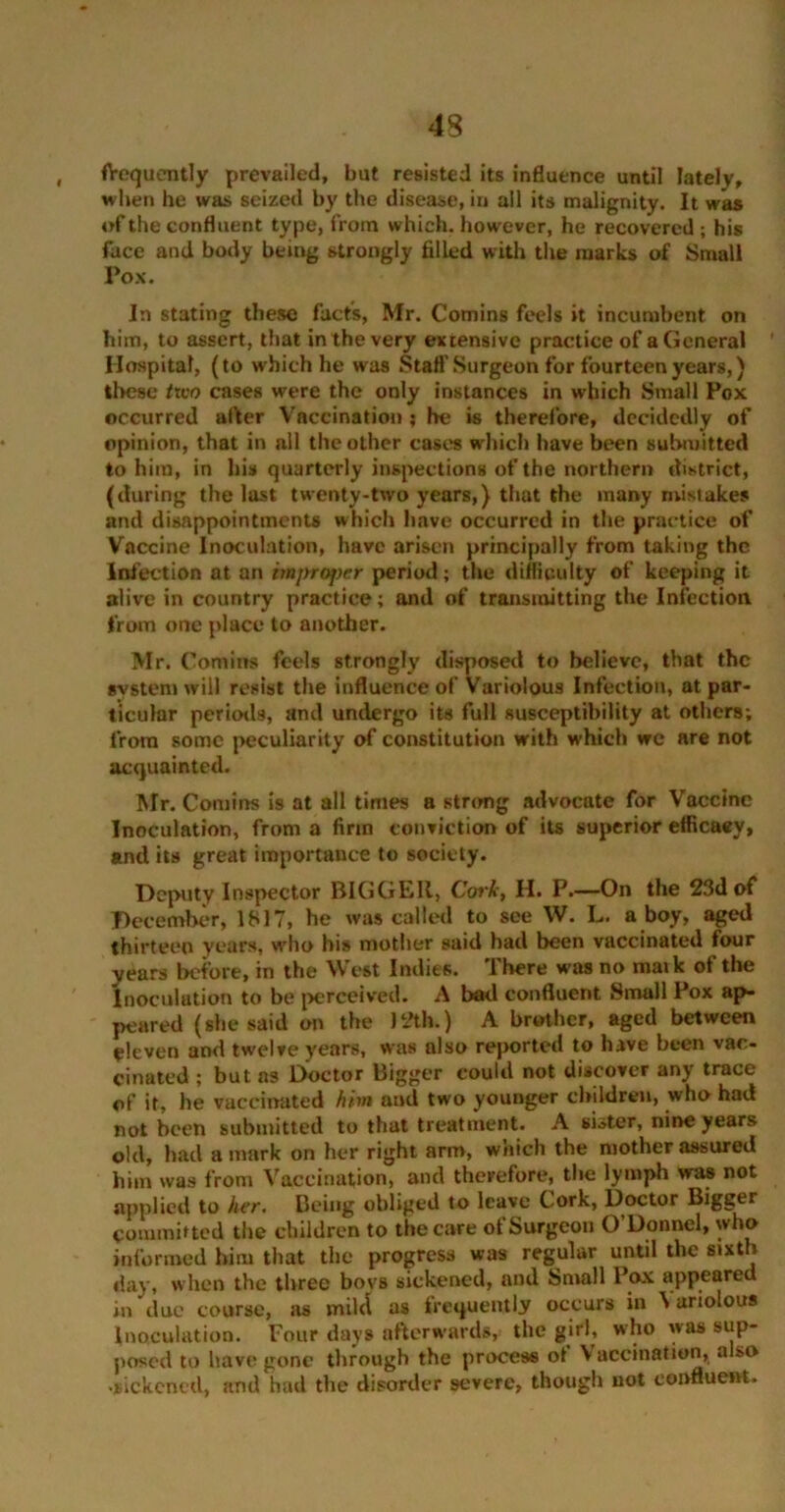 frequently prevailed, but resisted its influence until lately, when he was seized by the disease, in all its malignity. It was of the confluent type, from which, however, he recovered ; his face and body being strongly filled with the marks of Small Pox. In stating these facts, Mr. Comins feels it incumbent on him, to assert, that in the very extensive practice of a General Hospital, (to which he was Stall’Surgeon for fourteen years,) these two cases were the only instances in which Small Pox occurred after Vaccination; he is therefore, decidedly of opinion, that in all the other cases which have been submitted to him, in his quarterly inspections of the northern district, (during the last twenty-two years,) that the many mistakes and disappointments which have occurred in the practice of Vaccine Inoculation, have arisen principally from taking the Infection at an improper period; the difficulty of keeping it alive in country practice; and of transmitting the Infection from one place to another. M r. Comins feels strongly disposed to believe, that the system will resist the influence of Variolous Infection, at par- ticular periods, and undergo its full susceptibility at others; from some peculiarity of constitution with which we are not acquainted. Mr. Comins is at all times a strong advocate for Vaccine Inoculation, from a firm conviction of its superior efficacy, and its great importance to society. Deputy Inspector BIGGER, Cork, H. P.—On the 23d of December, 1817, he was called to see W. L. a boy, aged thirteen years, who his mother said had been vaccinated four years before, in the West Indies. Ihere was no maik of the Inoculation to be perceived. A bad confluent Small Pox ap- peared (she said on the 12th.) A brother, aged between eleven and twelve years, was also reported to have been vac- cinated ; but as Doctor Bigger could not discover any trace of it, he vaccinated him and two younger children, who had not been submitted to that treatment. A sister, nine years old, had a mark on her right arm, which the mother assured him was from Vaccination, and therefore, the lymph was not applied to her. Being obliged to leave Cork, Doctor Bigger committed the children to the care of Surgeon O’Donnel, who informed him that the progress was regular until the sixth day, when the three bovs sickened, and Small Pox appeared in due course, as mild as frequently occurs in \ ariolous Inoculation. Four days afterwards, the girl, who was sup- posed to have gone through the process of Vaccination, also •sickened, and had the disorder severe, though not confluent.