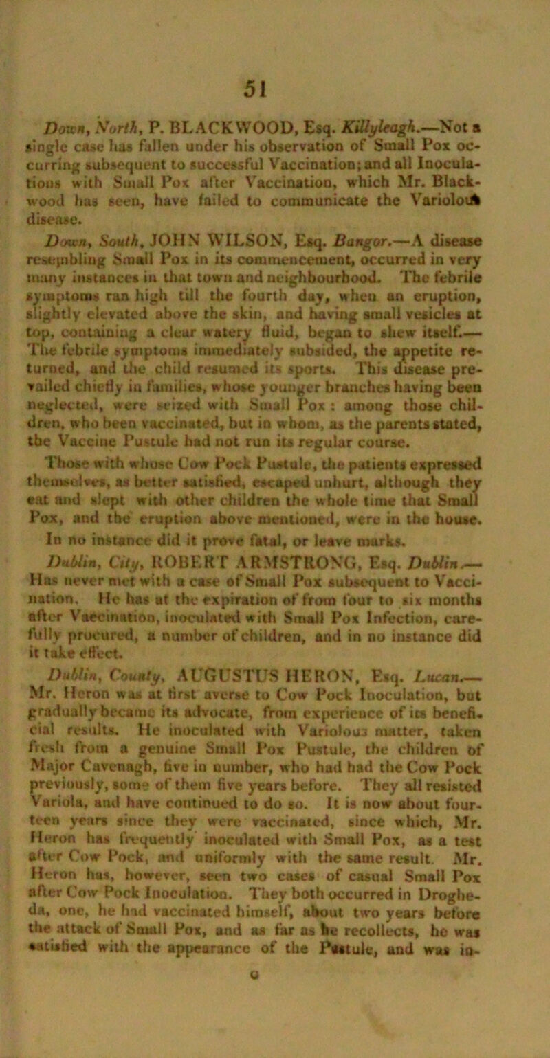 Down, North, P. BLACKWOOD, Esq. KiUyleagh.—Not a single case lias fallen under his observation of Small Pox oc- curring subsequent to successful Vaccination; and all Inocula- tions with Small Pox after Vaccination, which Mr. Black- wood has seen, have failed to communicate the VarioloiA disease. Down, South, JOHN WILSON, Esq. Bangor.—A disease resembling Small Pox in its commencement, occurred in very many instances in that town and neighbourhood. The febrile symptoms ran high till the fourth day, when an eruption, slightly elevated above the skin, and having small vesicles at top, containing a clear watery fluid, began to shew itself.— The febrile symptoms immediately subsided, the appetite re- turned, and the child resumed its sports. This disease pre- vailed chiefly in families, whose younger branches having been neglected, were seized with Small Pox : among those chil- dren, who been vaccinated, but in whom, as the parents stated, the Vaccine Pustule had not run its regular course. Those with whose Cow Pock Pustule, the patients expressed themselves, as better satisfied, escaped unhurt, although they eat and slept with other children the whole time that Small Pox, and the eruption above mentioned, were in the house. In no instance did it prove fatal, or leave marks. Dublin, City, ROBERT ARMSTRONG, Esq. Dublin.— Has never niet with a case of Small Pox subsequent to Vacci- nation. He has at the expiration of from four to six months after Vaccination, inoculated with Small Pox Infection, care- fully procured, a number of children, and in no instance did it take effect. Dublin, County, AUGUSTUS HERON, Esq. Lucan.— Mr. Heron was at first averse to Cow Pock Inoculation, but gradually became its advocate, from experience of its benefi- cial results. He inoculated with Variolouj matter, taken fresh from a genuine Small Pox Pustule, the children of Major Cavenagh, five in number, who had had the Cow Pock previously, tom? of them five years before. They all resisted Variola, and have continued to do so. It is now about four- teen years since they were vaccinated, since which, Mr. Heron has frequently inoculated with Small Pox, as a test after Cow Pock, and uniformly with the same result. Mr. Heron has, however, seen two cases of casual Small Pox after Cow Pock luoculation. They both occurred in Droghe- da, one, he had vaccinated himself, about two years before the attack of Small Pox, and as far as be recollects, he was aatisfied with the appearance of the Pattule, and was in- ti