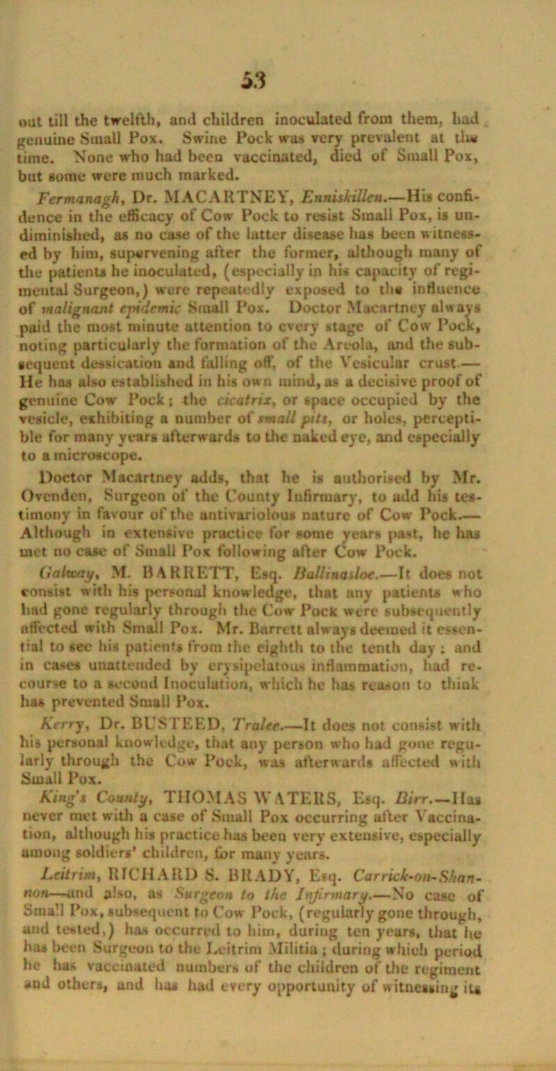 oat till the twelfth, and children inoculated from them, had genuine Small Pox. Swine Pock was very prevalent at tlw time. None who had been vaccinated, died of Small Pox, but some were much marked. Fermanagh, Dr. MACARTNEY, Enniskillen.—His confi- dence in the efficacy of Cow Pock to resist Small Pox, is un- diminished, as no case of the latter disease has been witness- ed by him, supervening after the former, although many of the patients he inoculated, (especially in his capacity of regi- mental Surgeon,) were repeatedly exposed to the influence of malignant epidemic Small Pox. Doctor Macartney always paid the most minute attention to every stage of Cow Pock, noting particularly the formation of the Areola, and the sub- sequent dedication and tailing off, of the Vesicular crust — He has also established in his ow n mind, as a decisive proof of genuine Cow Pock; the cicatrix, or space occupied by the vesicle, exhibiting a number of small pits, or holes, percepti- ble for many years afterwards to the naked eye, and especially to a microscope. Doctor Macartney adds, that he is authorised by Mr. Ovcndcn, Surgeon of the County Infirmary, to add his tes- timony in favour of the antivariolous nature of Cow Pock.— Although in extensive practice for some years past, lie has met no case of Small Pox following after Cow Pock. Galway, M. BARRETT, Esq. Ilalltnasloe.—It does not consist with his personal knowledge, that any patients who had gone regularly through the Cow Pock were subsequently affected with Small Pox. Mr. Barrett always deemed it essen- tial to eee his patient* from the eighth to the tenth day ; and in eases unattended by erysipelatous inflammation, had re- course to a second Inoculation, which he has reason to think ha* prevented Small Pox. Kerry, Dr. BUSTEED, Tralee.—It does not consist with his personal knowledge, that any person who had gone regu- larly through the Cow Pock, was afterwards affected with Small Pox. Kings County, THOMAS WATERS, Esq. Birr.—Has never met with a case of Small Pox occurring after Vaccina- tion, although his practice has been very extensive, especially among soldiers’ children, ii>r many years. Leitrim, RICHARD S. BRADY, Esq. Car rick-on-Shan- non—ami also, as Surgeon to the Infirmary.—No case of Small Pox, subsequent to Cow Pock, (regularly gone through, and tested,) has occurred to him, during ten years, that he has been Surgeon to the Leitrim Militia ; during which period he has vaccinated numbers of the children of the regiment and others, and ha* had every opportunity of witnessing it*