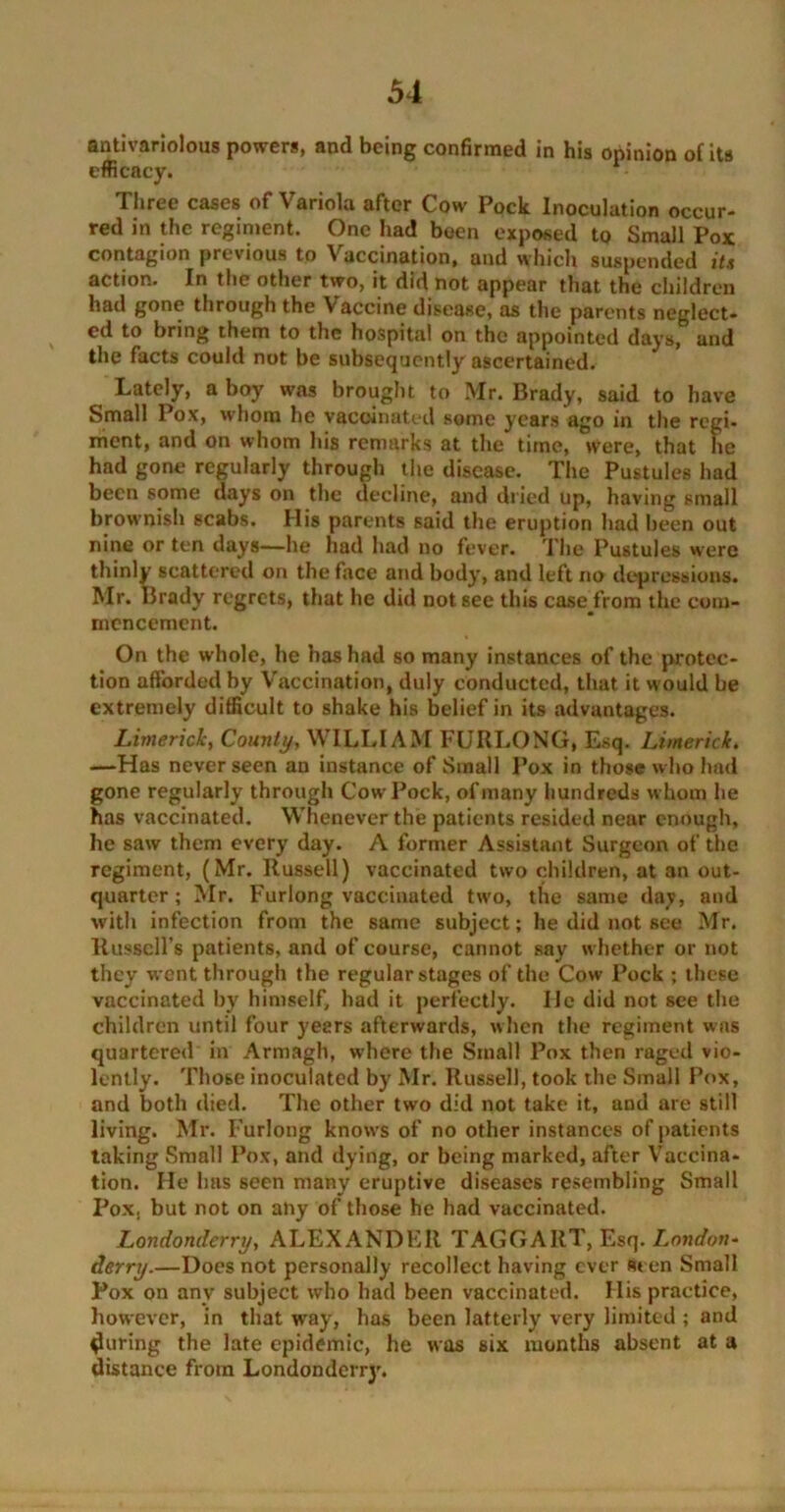 antivariolous powers, and being confirmed in his opinion of its efficacy. - Three cases of Variola after Cow Pock Inoculation occur- red in the regiment. One had been exposed to Small Pox contagion previous to \ accination, and which suspended it.i action. In the other two, it did not appear that the children had gone through the Vaccine disease, as the parents neglect- ed to bring them to the hospital on the appointed days, and the facts could not be subsequently ascertained. Lately, a boy was brought to Mr. Brady, said to have Small Pox, whom he vaccinated some years ago in the regi- ment, and on whom his remarks at the time, were, that he had gone regularly through the disease. The Pustules had been some days on the decline, and dried up, having small brownish scabs. His parents said the eruption had heen out nine or ten days—he had had no fever. The Pustules were thinly scattered on the face and body, and left no depressions. Mr. Brady regrets, that he did not see this case from the com- mencement. On the whole, he has had so many instances of the protec- tion afforded by Vaccination, duly conducted, that it would be extremely difficult to shake his belief in its advantages. Limerick, County, WILLIAM FURLONG, Esq. Limerick. —Has never seen an instance of Small Pox in those who had gone regularly through Cow Pock, of many hundreds whom he has vaccinated. Whenever the patients resided near enough, he saw them every day. A former Assistant Surgeon of the regiment, (Mr. Russell) vaccinated two children, at an out- quarter ; Mr. Furlong vaccinated two, the same day, and with infection from the same subject; he did not see Mr. Russell’s patients, and of course, cannot say whether or not they went through the regular stages of the Cow Pock ; these vaccinated by himself, had it perfectly. lie did not see the children until four yeers afterwards, when the regiment was quartered in Armagh, where the Small Pox then raged vio- lently. Those inoculated by Mr. Russell, took the Small Pox, and both died. The other two did not take it, and are still living. Mr. Furlong knows of no other instances of patients taking Small Pox, and dying, or being marked, after Vaccina- tion. Ho has seen many eruptive diseases resembling Small Pox, but not on any of those he had vaccinated. Londonderry, ALEXANDER TAGGART, Esq. London- derry.—Does not personally recollect having ever Seen Small Pox on any subject who had been vaccinated. His practice, however, in that wray, has been latterly very limited ; and during the late epidemic, he was six months absent at a distance from Londondcrrj\