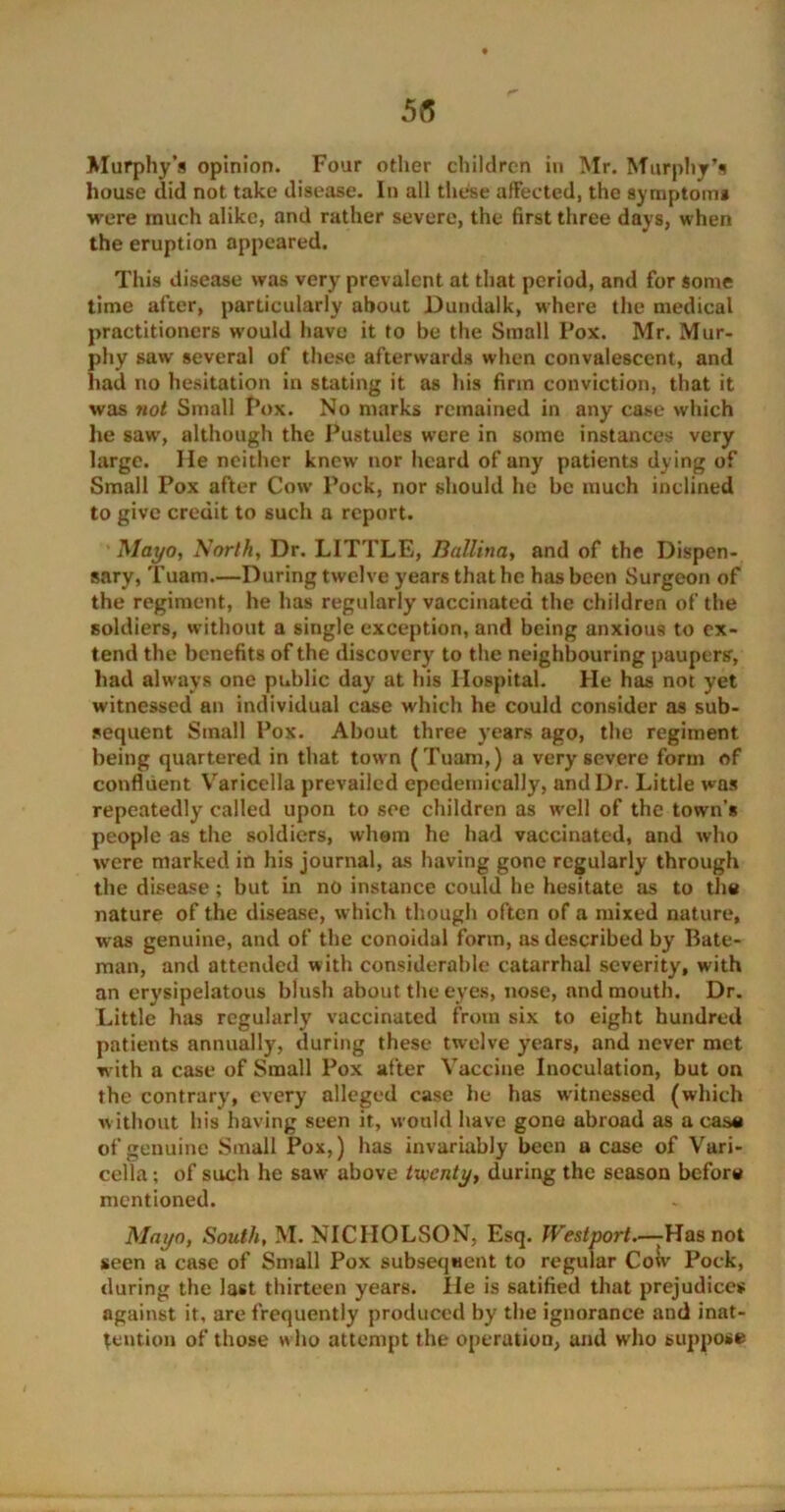 Murphy’s opinion. Four other children in Mr. Murphy’s house did not take disease. In all these affected, the symptom* were much alike, and rather severe, the first three days, when the eruption appeared. This disease was very prevalent at that period, and for some time after, particularly about Dundalk, where the medical practitioners would have it to be the Small Pox. Mr. Mur- phy saw several of these afterwards when convalescent, and had no hesitation in stating it as his firm conviction, that it was ?iot Small Pox. No marks remained in any case which he saw, although the Pustules were in some instances very large. He neither knew nor heard of any patients dying of Small Pox after Cow Pock, nor should he be much inclined to give credit to such a report. Mayo, North, Dr. LITTLE, Ballina, and of the Dispen- sary, Tuam.—During twelve years that he has been Surgeon of the regiment, he has regularly vaccinated the children of the soldiers, without a single exception, and being anxious to ex- tend the benefits of the discovery to the neighbouring paupers', had always one public day at his Hospital. He has not yet witnessed an individual case which he could consider as sub- sequent Small Pox. About three years ago, the regiment being quartered in that town (Tuam,) a very severe form of confluent Varicella prevailed epedemically, and Dr. Little was repeatedly called upon to see children as well of the town’s people as the soldiers, whom he had vaccinated, and who were marked in his journal, as having gone regularly through the disease; but in no instance could he hesitate as to the nature of the disease, which though often of a mixed nature, was genuine, and of the conoidal form, as described by Bate- man, and attended with considerable catarrhal severity, with an erysipelatous blush about the eyes, nose, and mouth. Dr. Little has regularly vaccinated from six to eight hundred patients annually, during these twelve years, and never met with a case of Small Pox after Vaccine Inoculation, but on the contrary, every alleged case he has witnessed (which w ithout his having seen it, would have gone abroad as a ease of genuine Small Pox,) has invariably been u case of Vari- cella ; of such he saw above twenty, during the season before mentioned. Mayo, South, M. NICHOLSON, Esq. Westport.—Has not seen a case of Small Pox subsequent to regular Cow Pock, during the last thirteen years. He is 6atified that prejudices against it, are frequently produced by the ignorance and inat- tention of those who attempt the operation, and who suppose