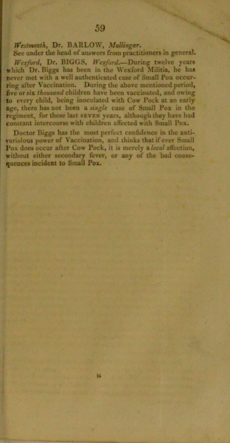 Westmeath, Dr. BARLOW, Mullingar. See under the head of answers from practitioners in general. Wexford, Dr. BIGGS, Wexford.—During twelve years which Dr. Biggs has been in the Wexford Militia, he has never met with a well authenticated case of Small Pox occur- ring after Vaccination. During the above mentioned period, five or six thousand children have been vaccinated, and owing to every child, being inoculated with Cow Pock at an early age, there has not been a single case of Small Pox in the regiment, for these last seven years, although they have had constant intercourse with children affected with Stnall Pox. Doctor Biggs has the most perfect confidence in the anti- variolous power of Vaccination, and thinks that if ever Small Pox does occur after Cow Pock, it is merely alocalaffection, without either secondary fever, or any of the bad coase- queuces incident to Small Pox. n