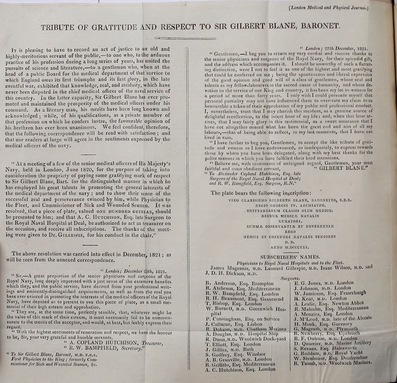 [London Medical and Physical Journal.J TRIBUTE OF GRATITUDE AND RESPECT TO SIR GILBERT BLANE, BARONET. It is pleasing to have to record an act of justice (o an old and highly-meritorious servant of the public,—to one who, to the arduous practice of his profession during a long series of years, has united the pursuits of science and literature,—to a gentleman who, when at the head of a public Board for the medical department of that service to which England owes its first triumphs and its first glory, in the late eventful war, exhibited that knowledge, zeal, and assiduity, which have never been disputed in the chief medical officer of the naval service of this country. In the latter capacity, Sir Gilbert Blane has ever pro- moted and maintained the prosperity of the medical officers under his command. As a literary man, his merits have been long known and acknowledged ; while, of his qualifications, as a private member of that profession on which he confers lustre, the favourable opinion of his brethren has ever been unanimous. We feel confident, therefore, that the following correspondence will be read with satisfaction ; anil that our readers at large will agree in the sentiments expressed by the medical officers of the navy. “ At a meeting of a few of the senior medical officers of His Majesty’s Navy, held in London, June 1820, for the purpose of taking into consideration the propriety of paying some gratifying mark of respect to Sir Gilbert Blane, Bart, for the distinguished manner in which he has employed his great talents in promoting the general interests of the medical department of the navy ; and to show their sense of the successful zeal and perseverance evinced by him, while Physician to the Fleet, and Commissioner of Sick and Wounded Seamen. It was resolved, that a piece of plate, valued one hundred guineas, should be presented to him; and that A. C. Hutchison, Esq. late Surgeon to the Royal Naval Hospital at Deal, be authorized to act as treasurer on the occasion, and receive all subscriptions. The thanks of the meet- ing were given to Dr. Gillespie, for his conduct in the chair/’ “ London ; 27tli December, 1821. “ Gentlemen,—I beg you to return my very cordial and sincere thanks to the senior physicians and surgeons of the Royal Navy, for their splendid gift, and the address which accompanies it. I should be unworthy of such a flatter- ing distinction, were I not to feel it as one of the highest and most gratifying that could be conferred on me ; being the spontaneous and liberal expression of the good opinion and good will of a class of gentlemen, whose zeal and tnlents as my fellow-labourers in the sacred cause of humanity, and whose de- votion to the service of our King and country, it has been my lot to witness for a period of more than forty years. I only wish I could persuade myself that personal partiality may not have influenced them to over-rate my claim to so honourable a token of their approbation of iny public and professional conduct. I, nevertheless, trust that I may cherish this incident, as a genuine source of delightful recollection, to the latest hour of my life: and, when that hour ar- rives, that I may fairly glory in this testimonial, as a sweet assurance that I have not altogether missed what has been the great end and aim of all my labours,—that of being able to reflect, in my last moments, that I have not lived in vain. “ I have farther to beg you, Gentlemen, to accept the like tribute of grati- tude and esteem as I have endeavoured, so inadequately, to express towards those by whom you have been delegated, along with my best thanks lor the polite manner in which you have fulfilled their kind intentions. “ Believe me, with sentiments of unfeigned regard, Gentlemen, your most faithful and most obedient servant, “ GILBERT PLANE.’* “ To Alexander Copland Hutchison, Esq. late Surgeon of the Royal Naval Hospitul at Deal; and R. IV. Bampfield, Esq. Surgeon, R.N.” The plate bears the following inscription: VIRO CLARISSIMO GILBERTO BLANE, BARONETTO, S.R.S. REGIS GEORGII IV. ARCIIIATRO. BUITTANIARUM CLASSIS OLIM MEDICO.' REIQUE MEDICiE NAVALIS CURATORI. SUMMiE OBSERVANTIJB ET REVERENTI/E ERGO MEDICI ET CIIIIIURGI NAVALES SENIORES ANNO M.DCCCXXI. The above resolution was carried into effect in December, 1821; as will be seen from the annexed correspondence. “ London; December 25th, 1821. “ Sir.—A great proportion of the senior physicians and surgeons of the Royal Navy, long deeply impressed with a just sense of the extensive benefits which they, and the public service, have derived from your professional writ- ings and eminently-distinguished acquirements, as well as from the zeal you have ever evinced in promoting the interests of the medical officers of the Royal Navy, have deputed us to present to you this piece of plate, as a small me- morial of their high esteem and approbation. “ They are, at the same time, perfectly sensible, that, whatever might be the value of this mark of their esteem, it must necessarily fail to be commen- surate to the merits of the acceptor, and would, at best, but feebly express their regard. “ With the highest sentiments of veneration and respect, we have the honour to be, Sir, your very grateful and humble servants, “ A. COPLAND IlUTCIirSON, Treasurer, “ R. W. BAMPFIELD, Secretary.” 11 To Sir Gilbert Blane, Buronet, m.d. f.u.s. First Physician to the King; formerly Com- missioner for Sick aud Wounded Seamen, fyc. SUBSCRIBERS’ NAMES. Physiciuns to Royal Naval Hospitals and to the Fleet. James Magennis, m.d. Leonard Gillespie, m.d. Isaac Wilson, m.d. and J. D. IT. Dickson. M.D. B. Anderson, Esq. Brompton R. Atcheson, Esq, Mediterranean R. W. Bampfield, Esq. Loudon R. IT. Beaumont, Esq. Gravesend T. Bishop, Esq. London W. Burnett, m.d. Greenwich Hos- pital P. Cunningham, Esq. on Service J. Cullurnc, Esq. Lisbon R. Dobson, m.d. Chatham Marines A. Douglas, m.d. Hospital Ship R. Duun,M.D. Woolwich Dock-yard T. Elliott, Esq. London J. Gillies, m.d. Bath S. Godfrey, Esq. Windsor A. B. Granville, m.d. London It. Griffiths, Esq. Mediterranean A. C. Hutchison, Esq. London eons. E. G. Jones, m.d. London J. Johnson, m.d. London W. Jamieson, Esq. Fraserburgh R. Kent, m.d. London A. Leslie, Esq. Newton Abbot It. Malcolm, Esq. Mediterranean A. Menzies, Esq. London J. M‘Leod, m.d. late of the Alccstc IT. Monk, Esq. Guernsey G, Magrath, m.d. Plymouth It. Newberry, Esq. Upchurch B. F. Outram, m.d. London I). Quarrier, m.d. Marine Artillery S. Itcvans, Esq. JTalesworth G. Roildam, m.d. Royal Yacht W. Stenhouse, Esq. Dunfermline It. Tainsb, m.d. Woolwich Marines.