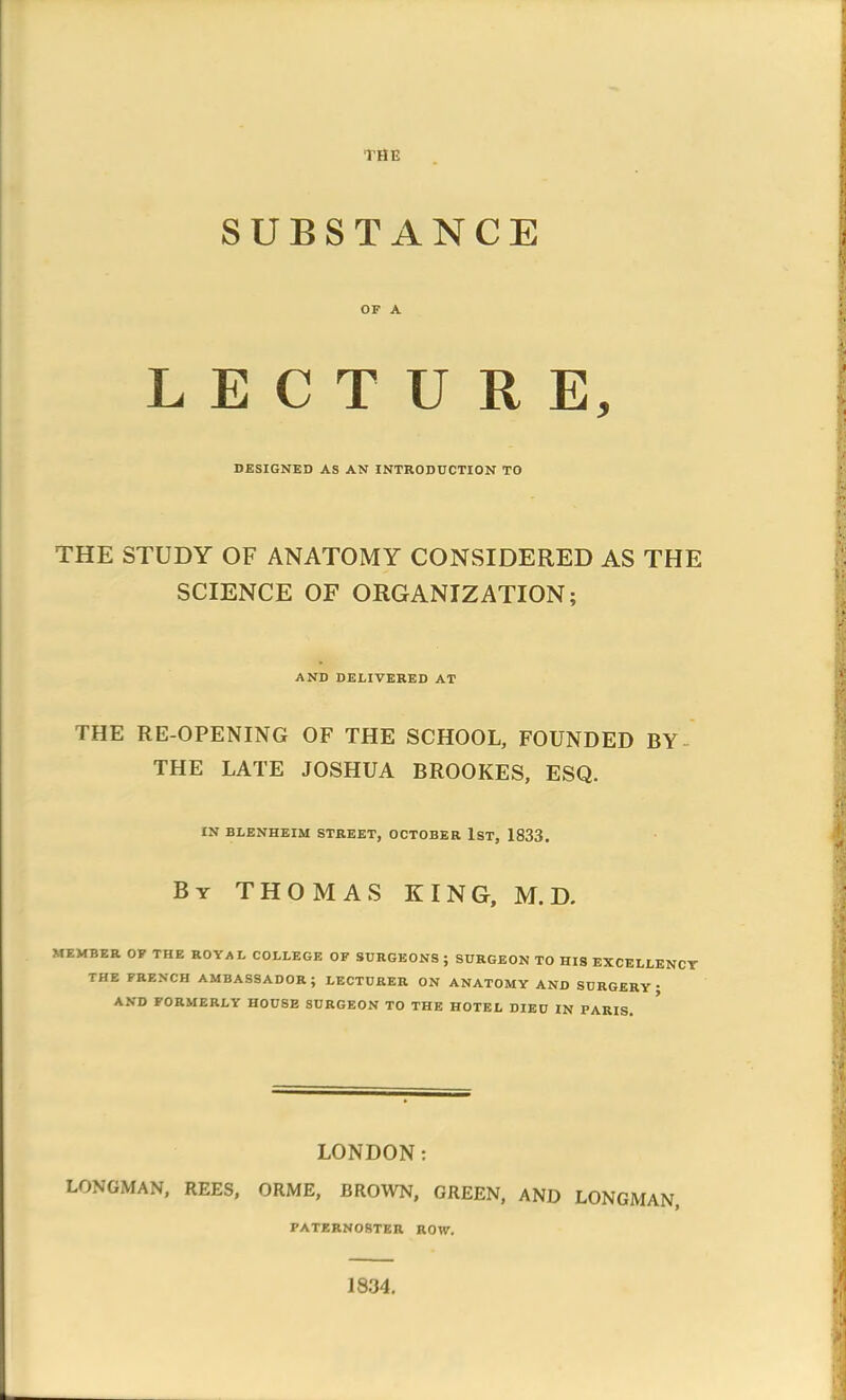 THE SUBSTANCE OF A LECTURE, DESIGNED AS AN INTRODUCTION TO THE STUDY OF ANATOMY CONSIDERED AS THE SCIENCE OF ORGANIZATION; AND DELIVERED AT THE RE-OPENING OF THE SCHOOL, FOUNDED BY THE LATE JOSHUA BROOKES, ESQ. IN BLENHEIM STREET, OCTOBER 1ST, 1833. By THOMAS KING, M. D. MEMBER OE THE ROYAL COLLEGE OF SURGEONS ; SURGEON TO HIS EXCELLENCY THE FRENCH AMBASSADOR; LECTURER ON ANATOMY AND SURGERY; AND FORMERLY HOUSE SURGEON TO THE HOTEL DIEU IN PARIS. LONDON: LONGMAN, REES, ORME, BROWN, GREEN, AND LONGMAN, PATERNOSTER ROW. 1834.