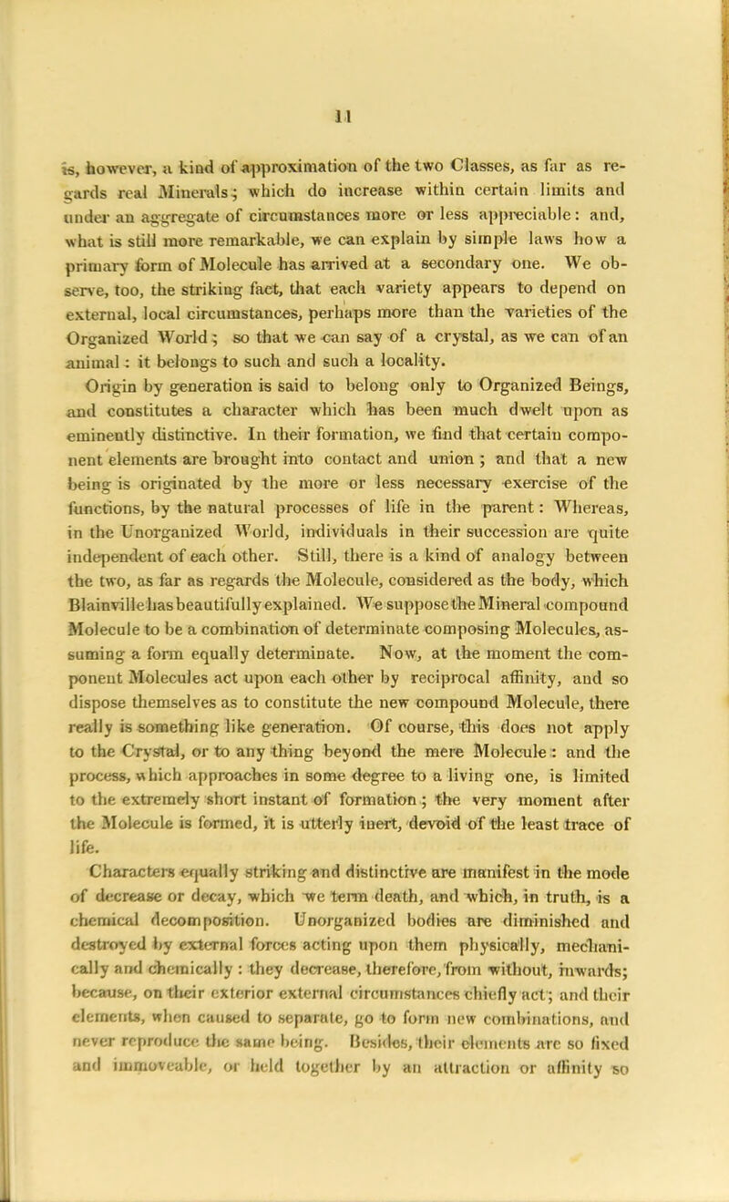 is, however, a. kind of approximation of the two Classes, as far as re- gards real Minerals; which do increase within certain limits and under an aggregate of circumstances more or less appreciable: and, what is still more remarkable, we can explain by simple laws how a primary form of Molecule has arrived at a secondary one. We ob- serve, too, the strikiug fact, that each variety appears to depend on external, local circumstances, perhaps more than the varieties of the Organized World ; so that we can say of a crystal, as we can of an animal 4 it belongs to such and such a locality. Origin by generation is said to belong only to Organized Beings, and constitutes a character which has been much dwelt upon as eminently distinctive. In their formation, we find that certain compo- nent elements are brought into contact and union ; and that a new being is originated by the more or less necessary exercise of the functions, by the natural processes of life in the parent: Whereas, in the Unorganized World, individuals in their succession are quite independent of each other. Still, there is a kind of analogy between the two, as far as regards the Molecule, considered as the body, which Blainvillehasbeautifullyexplained. We suppose the Mineral compound Molecule to be a combination of determinate composing Molecules, as- suming a form equally determinate. Now, at the moment the com- ponent Molecules act upon each other by reciprocal affinity, and so dispose themselves as to constitute the new compound Molecule, there really is something like generation. Of course, this does not apply to the Crystal, or to any thing beyond the mere Molecule : and the process, which approaches in some degree to a living one, is limited to the extremely short instant of formation ; the very moment after the Molecule is formed, it is utterly inert, devoid of the least trace of life. Characters equally striking and distinctive are manifest in the mode of decrease or decay, which we term death, and which, in truth, is a chemical decomposition. Unorganized bodies are diminished and destroyed by external forces acting upon them physically, mechani- cally and chemically : they decrease, therefore, from without, inwards; because, on their exterior external circumstances chiefly act ; and their elements, when caused to separate, go to form new combinations, and never reproduce the same being. Besides, their elements are so fixed and immoveable, or held together by an attraction or affinity so