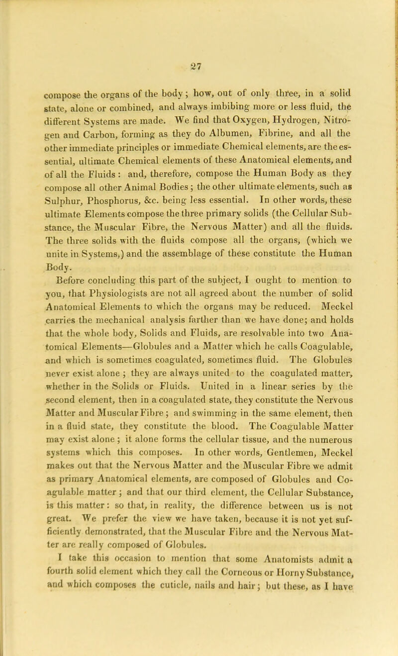 compose the organs of the body; how, out of only three, in a solid state, alone or combined, and always imbibing more or less fluid, the different Systems are made. We find that Oxygen, Hydrogen, Nitro- gen and Carbon, forming as they do Albumen, Fibrine, and all the other immediate principles or immediate Chemical elements, are the es- sential, ultimate Chemical elements of these Anatomical elements, and of all the Fluids : and, therefore, compose the Human Body as they compose all other Animal Bodies; the other ultimate elements, such as Sulphur, Phosphorus, &c. being less essential. In other words, these ultimate Elements compose the three primary solids (the Cellular .Sub- stance, the Muscular Fibre, the Nervous Matter) and all the fluids. The three solids with the fluids compose all the organs, (which we unite in Systems,) and the assemblage of these constitute the Human Body. Before concluding this part of the subject, I ought to mention to you, that Physiologists are not all agreed about the number of solid Anatomical Elements to which the organs may be reduced. Meckel carries the mechanical analysis farther than we have done; and holds that the whole body. Solids and Fluids, are resolvable into two Ana- tomical Elements—Globules and a Matter which he calls Coagulable, and which is sometimes coagulated, sometimes fluid. The Globules never exist alone ; they are always united to the coagulated matter, whether in the Solids or Fluids. United in a linear series by the second element, then in a coagulated state, they constitute the Nervous Matter and Muscular Fibre ; and swimming in the same element, then in a fluid state, they constitute the blood. The Coagulable Matter may exist alone; it alone forms the cellular tissue, and the numerous systems which this composes. In other words. Gentlemen, Meckel makes out that the Nervous Matter and the Muscular Fibre we admit as primary Anatomical elements, are composed of Globules and Co- agulable matter ; and that our third element, the Cellular Substance, is this matter: so that, in reality, the difference between us is not great. We prefer the view we have taken, because it is not yet suf- ficiently demonstrated, that the Muscular Fibre and the Nervous Mat- ter are really composed of Globules. I take this occasion to mention that some Anatomists admit a fourth solid element which they call the Corneous or Horny Substance, and which composes the cuticle, nails and hair; but these, as I have