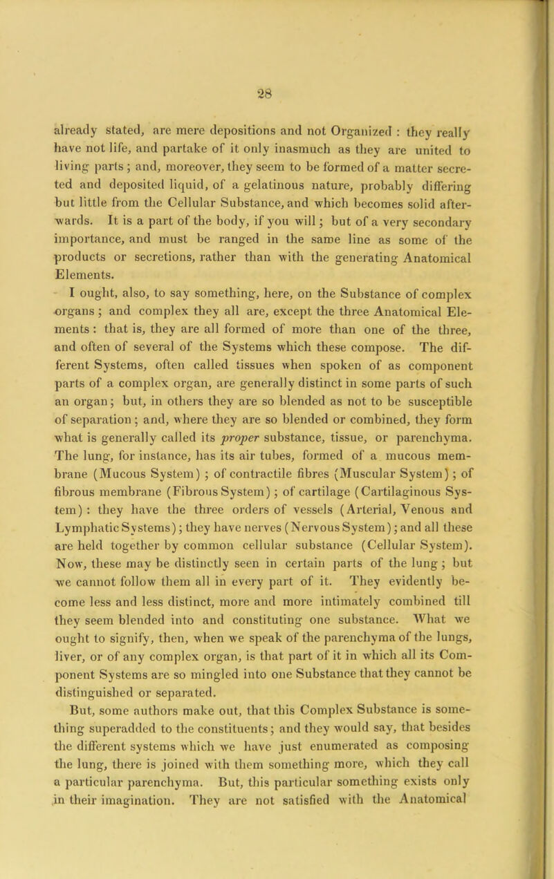 already stated, are mere depositions and not Organized : they really have not life, and partake of it only inasmuch as they are united to living parts ; and, moreover, they seem to be formed of a matter secre- ted and deposited liquid, of a gelatinous nature, probably differing but little from the Cellular Substance, and which becomes solid after- wards. It is a part of the body, if you will; but of a very secondary importance, and must be ranged in the same line as some of the products or secretions, rather than with the generating Anatomical Elements. I ought, also, to say something, here, on the Substance of complex organs ; and complex they all are, except the three Anatomical Ele- ments : that is, they are all formed of more than one of the three, and often of several of the Systems which these compose. The dif- ferent Systems, often called tissues when spoken of as component parts of a complex organ, are generally distinct in some parts of such an organ; but, in others they are so blended as not to be susceptible of separation; and, where they are so blended or combined, they form what is generally called its proper substance, tissue, or parenchyma. The lung, for instance, has its air tubes, formed of a mucous mem- brane (Mucous System) ; of contractile fibres (Muscular System) ; of fibrous membrane (Fibrous System) ; of cartilage (Cartilaginous Sys- tem) : they have the three orders of vessels (Arterial, Venous and Lymphatic Systems); they have nerves (Nervous System); and all these are held together by common cellular substance (Cellular System). Now, these may be distinctly seen in certain parts of the lung; but we cannot follow them all in every part of it. They evidently be- come less and less distinct, more and more intimately combined till they seem blended into and constituting one substance. What we ought to signify, then, when we speak of the parenchyma of the lungs, liver, or of any complex organ, is that part of it in wThich all its Com- ponent Systems are so mingled into one Substance that they cannot be distinguished or separated. But, some authors make out, that this Complex Substance is some- thing superadded to the constituents; and they would say, that besides the different systems which we have just enumerated as composing the lung, there is joined with them something more, which they call a particular parenchyma. But, this particular something exists only in their imagination. They are not satisfied with the Anatomical