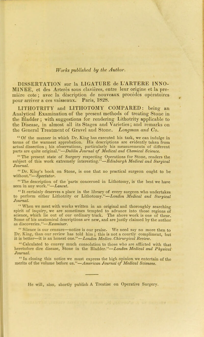 Works published by the Author. DISSERTATION sur la LIGATURE de L’ARTERE INNO- MINEE, et des Arteres sous clavieres, entre leur origine et la pre- miere cote; avec la descriptiou de nouveaux precedes operatoires pour arriver a ces vaisseaux. Paris, 1828. LITHOTRITY and LITHOTOMY COMPARED: being an Analytical Examination of the present methods of treating Stone in the Bladder; -with suggestions for rendering Lithotrity applicable to the Disease, in almost all its Stages and Varieties; and remarks on the General Treatment of Gravel and Stone. Longman and Co. “Of the manner in which Dr. King has executed his task, we can indulge in terms of the warmest approbation. His descriptions are evidently taken from actual dissection; his observations, particularly his measurements of different parts are quite original.”—Dublin Journal of Medical and Chemical Science. “ The present state of Surgery respecting Operations for Stone, renders the subject of this work extremely interesting.”—Edinburgh Medical and Surgical Journal. “ Dr. King’s book on Stone, is one that no practical surgeon ought to be without.”—Spectator. “ The description of the 'parts concerned in Lithotomy, is the best we have seen in any work.”—Lancet. “ It certainly deserves a place in the library of every surgeon who undertakes to perform either Lithotrity or Lithotomy.”—London Medical and Surgical Journal. “ When we meet with works written in an original and thoroughly searching spirit of inquiry, we are sometimes tempted to advance into those regions of science, which lie out of our ordinary track. The above work is one of these. Some of his anatomical descriptions are new, and are justly claimed by the author as discoveries.”—Examiner. “ Silence is our censure—notice is our praise. We need say no more then to Dr. King, than our review has told him ; this is not a courtly compliment, but it is better—it is an honest one.”—London Medico-Chiruryical Review. “Calculated to convey much consolation to those who are afflicted with that heretofore dire disease, Stone in the Bladder.”—London Medical and Physical Journal. “ In closing this notice we must express the high opinion we entertain of the merits of the volume before us.”—American Journal of Medical Sciences. He will, also, shortly publish A Treatise on Operative Surgery.